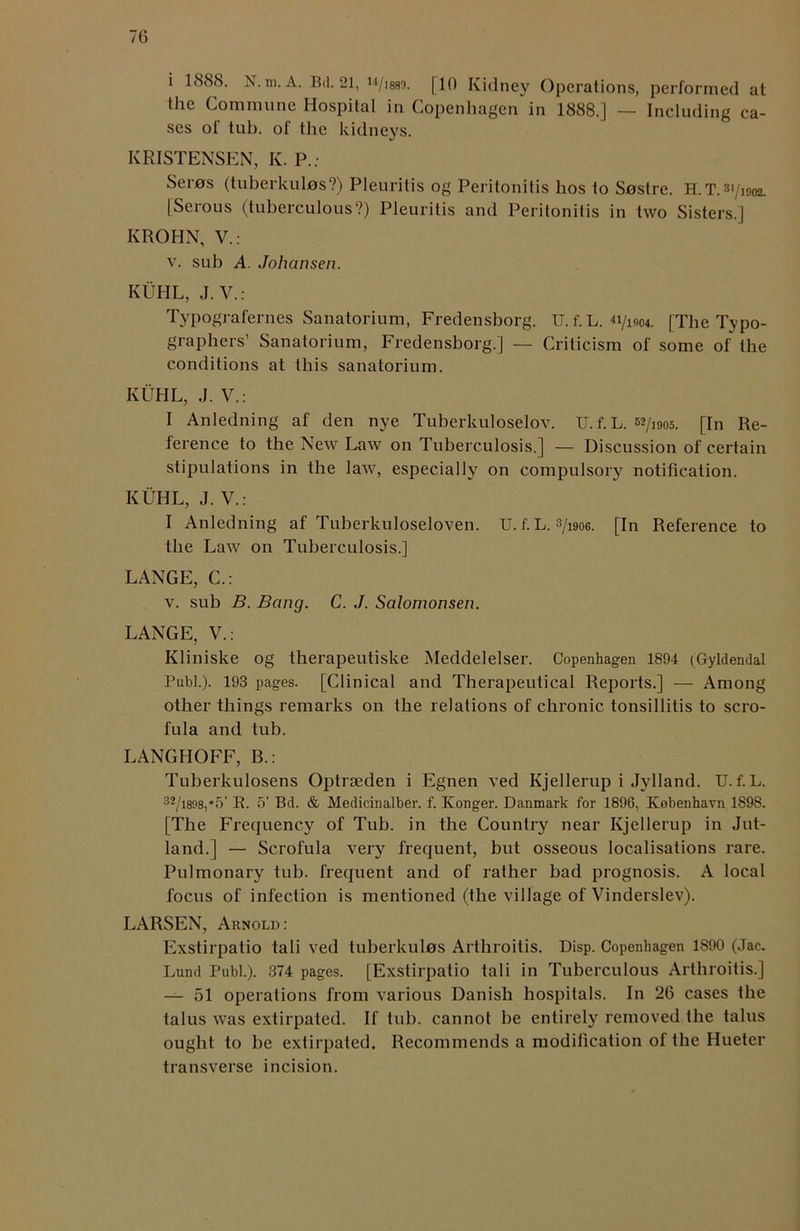 i 1888. N.m.A. Bd. 21, w/i8S9. [10 Kidney Operations, performed at the Commune Hospital in Copenhagen in 1888.] — Including ca- ses of tub. of the kidneys. KRISTENSEN, K. P.; Seros (tuberkulos?) Pleuritis og Peritonitis hos to Sostre. H.T.3I/i902. [Serous (tuberculous?) Pleuritis and Peritonitis in two Sisters.] KROHN, V.: v. sub A. Johansen. KUHL, J.V.: Typografernes Sanatorium, Fredensborg. U. f. L. [The Typo- graphers’ Sanatorium, Fredensborg.] — Criticism of some of the conditions at this sanatorium. KUHL, J. V.: I Anledning af den nye Tuberkuloselov. U. f. L. 52/i905. [In Re- ference to the New Law on Tuberculosis.] — Discussion of certain stipulations in the law, especially on compulsory notification. KUHL, J. V.: I Anledning af Tuberkuloseloven. U. f. L. s/woe. [In Reference to the Law on Tuberculosis.] LANGE, C.: v. sub B. Bang. C. J. Salomonsen. LANGE, V.: Kliniske og therapeutiske Meddelelser. Copenhagen 1894 (Gyldendal Publ.). 193 pages. [Clinical and Therapeutical Reports.] — Among other things remarks on the relations of chronic tonsillitis to scro- fula and tub. LANGHOFF, B.: Tuberkulosens Optraeden i Egnen ved Kjellerup i Jvlland. U. f. L. 32/i898,*5’ R. 5’ Bd. & Medicinalber. f. Konger. Danmark for 1896, Kobenhavn 1898. [The Frequency of Tub. in the Country near Kjellerup in Jut- land.] — Scrofula very frequent, but osseous localisations rare. Pulmonary tub. frequent and of rather bad prognosis. A local focus of infection is mentioned (the village of Vinderslev). LARSEN, Arnold: Exstirpatio tali ved tuberkulos Arthroitis. Disp. Copenhagen 1890 (Jac. Lund Publ.). 374 pages. [Exstirpatio tali in Tuberculous Arthroitis.] — 51 operations from various Danish hospitals. In 26 cases the talus was extirpated. If tub. cannot be entirely removed the talus ought to be extirpated. Recommends a modification of the Hueter transverse incision.