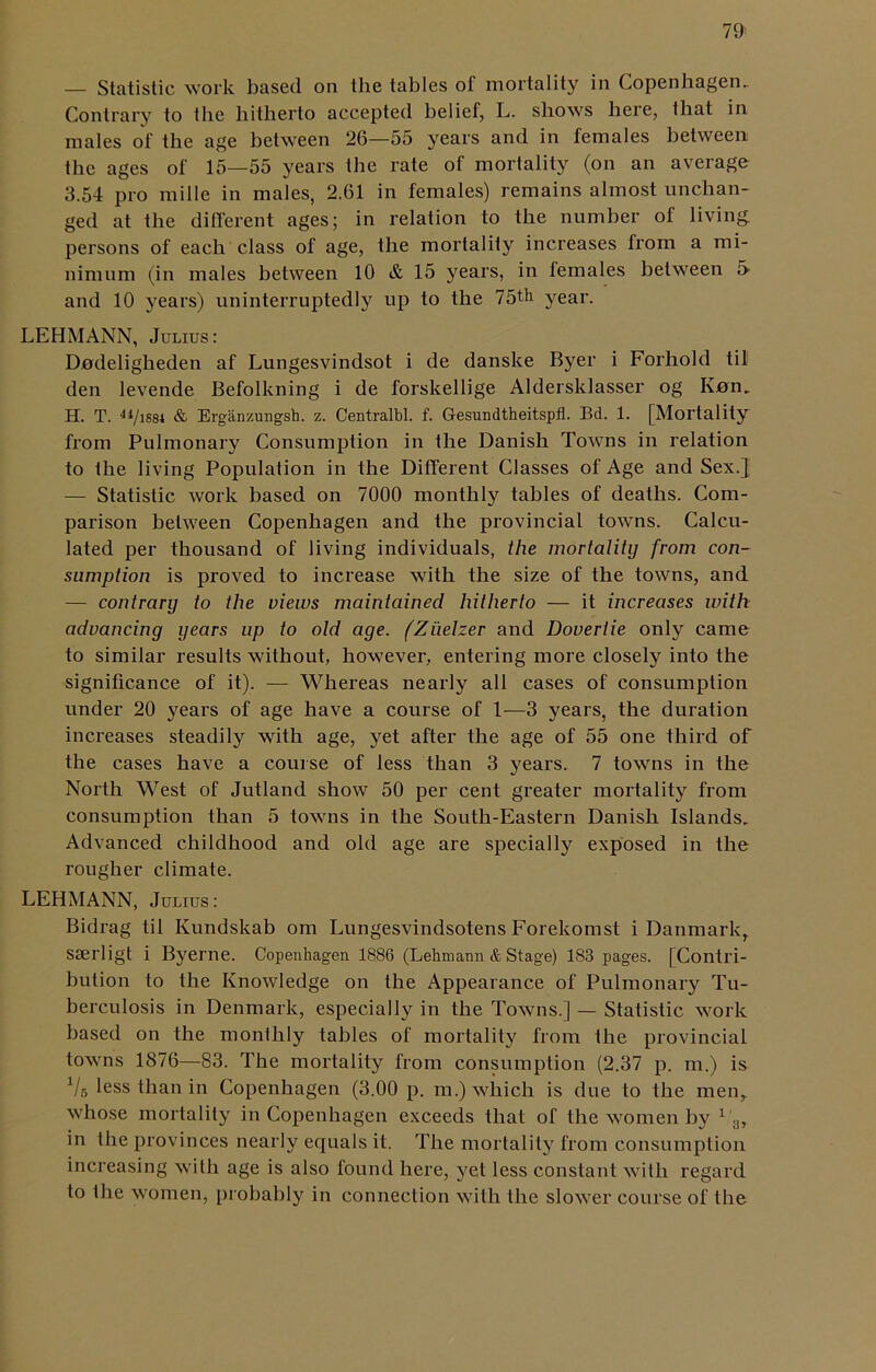 — Statistic work based on the tables of mortality in Copenhagen. Contrary to the hitherto accepted belief, L. shows here, that in males of the age between 26—55 years and in females between the ages of 15—55 years the rate of mortality (on an average 3.54 pro mille in males, 2.61 in females) remains almost unchan- ged at the different ages; in relation to the number of living persons of each class of age, the mortality increases from a mi- nimum (in males between 10 & 15 years, in females between 5 and 10 years) uninterruptedly up to the 75th year. LEHMANN, Julius: Dodeligheden af Lungesvindsot i de danske Byer i Forhold til den levende Befolkning i de forskellige Aldersklasser og Knn. H. T. 4iJmi & Erganzungsh. z. Centralbl. f. Gesundtheitspfl. Bd. 1. [Mortality from Pulmonary Consumption in the Danish Towns in relation to the living Population in the Different Classes of Age and Sex.} — Statistic work based on 7000 monthly tables of deaths. Com- parison between Copenhagen and the provincial towns. Calcu- lated per thousand of living individuals, the mortality from con- sumption is proved to increase with the size of the towns, and — contrary to the views maintained hitherto — it increases with advancing years up to old age. ('Zuelzer and Doveriie only came to similar results without, however, entering more closely into the significance of it). — Whereas nearly all cases of consumption under 20 years of age have a course of 1-—3 years, the duration increases steadily with age, yet after the age of 55 one third of the cases have a course of less than 3 years. 7 towns in the North West of Jutland show 50 per cent greater mortality from consumption than 5 towns in the South-Eastern Danish Islands. Advanced childhood and old age are specially exposed in the rougher climate. LEHMANN, Julius: Bidrag til Ivundskab om Lungesvindsotens Forekomst i Danmark,, sserligt i Byerne. Copenhagen 1886 (Lehmann & Stage) 183 pages. [Contri- bution to the Knowledge on the Appearance of Pulmonary Tu- berculosis in Denmark, especially in the Towns.] — Statistic work based on the monthly tables of mortality from the provincial towns 1876—83. The mortality from consumption (2.37 p. m.) is Vs less than in Copenhagen (3.00 p. m.) which is due to the men, whose mortality in Copenhagen exceeds that of the women by 1 3, in the provinces nearly equals it. The mortality from consumption increasing with age is also found here, yet less constant with regard to the women, probably in connection with the slower course of the