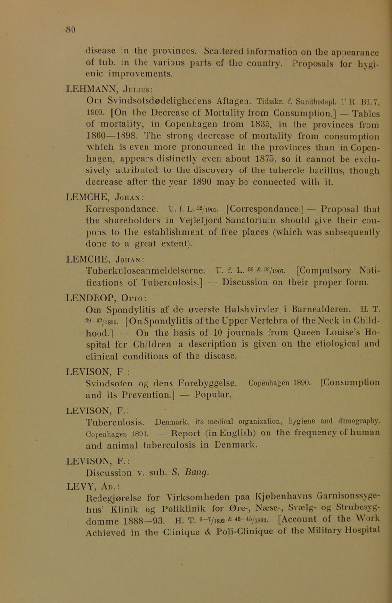 <80 disease in Ihe provinces. Scattered information on the appearance of tub. in the various parts of the country. Proposals for hygi- enic improvements. LEHMANN, .Julius: Om Svindsotsdjodeligliedens Aflagen. Tidsskr. f. Sundhedspl. 1’R Bd.7, 1900. |On the Decrease of Mortality from Consumption.] — Tallies of mortality, in Copenhagen from 1835, in the provinces from 1860—1898. The strong decrease of mortality from consumption which is even more pronounced in Ihe provinces than in Copen- hagen, appears distinctly even about 1875, so it cannot be exclu- sively attributed to the discovery of ihe tubercle bacillus, though decrease after the year 1890 may be connected with it. LEMCHE, Johan: Korrespondance. U. f. L. 22/i9oi. [Correspondance.] — Proposal that the shareholders in Vejlefjord Sanatorium should give their cou- pons to the establishment of free places (which was subsequently done to a great extent). LEMCHE, Johan: Tuberkuloseanmeldelserne. U. f. L. 3e & 39/mo7. [Compulsory Noti- fications of Tuberculosis.] — Discussion on their proper form. LENDROP, Otto: Om Spondylitis af de overste Halshvirvler i Barnealderen. H. T. 29-32/1895. [On Spondylitis of the Upper Vertebra of the Neck in Child- hood.] — On the basis of 10 journals from Queen Louise’s Ho- spital for Children a description is given on the etiological and clinical conditions of the disease. LEVISON, F.: Svindsoten og dens Forebyggelse. Copenhagen 1890. [Consumption and its Prevention.] — Popular. LEVISON, F.: Tuberculosis. Denmark, its medical organization, hygiene and demography. Copenhagen 1891. — Report (in English) on the frequency of human and animal tuberculosis in Denmark. LEVISON, F.: Discussion v. sub. S. Bang. LEVY, Ad.: Redegjjorelse for Virksomheden paa Kjobenhavns Garnisonssyge- hus’ Klinik og Poliklinik for Ore-, Noise-, Svaelg- og Strubesyg- domme 1888—93. H. T. Q-yim & 48—45/ls9s. [Account of the Work Achieved in the Clinique & Poli-Clinique of the Military Hospital