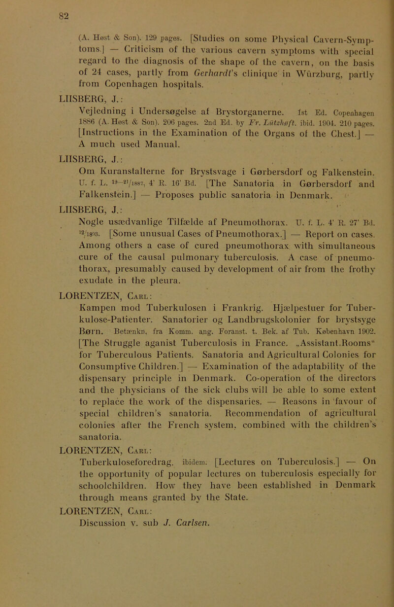 (A. Host & Son). 129 pages. [Studies on some Physical Cavern-Symp- toms.] — Criticism of the various cavern symptoms with special regard to the diagnosis of the shape of the cavern, on the basis of 24 cases, partly from Gerhardi’s elinique in Wurzburg, partly from Copenhagen hospitals. LIISBERG, J.: Vejledning i Undersogelse at Brystorgancrne. 1st Ed. Copenhagen 1886 (A. Host & Son). 206 pages. 2nd Ed. by Fr. Liitzlwft. ibid. 1904. 210 pages. [Instructions in the Examination of the Organs of the Chest.J — A much used Manual. LIISBERG, J.: Om Kuranstalterne for Brystsvage i Gnrbersdorf og Falkenstein. U. f. L. 19 2I/i8S7, 4' R. 16’ Bd. [The Sanatoria in Gnrbersdorf and Falkenstein.] — Proposes public sanatoria in Denmark. LIISBERG, J.: Nogle ussedvanlige Tilfselde af Pneumothorax. U. f. L. 4’ R. 27’ Bd. I2/i8n3. [Some unusual Cases of Pneumothorax.] — Report on cases. Among others a case of cured pneumothorax with simultaneous cure of the causal pulmonary tuberculosis. A case of pneumo- thorax, presumably caused by development of air from the frothy exudate in the pleura. LORENTZEN, Carl: Kampen mod Tuberkulosen i Frankrig. Hjselpestuer for Tuber- kulose-Patienter. Sanatorier og Landbrugskolonier for brystsyge Born. Betcenkn, fra Komm. ang. Foranst. t. Bek. af Tub. Kebenhavn 1902. | The Struggle aganist Tuberculosis in France. „Assistant Rooms for Tuberculous Patients. Sanatoria and Agricultural Colonies for Consumptive Children.] — Examination of the adaptability of the dispensary principle in Denmark. Co-operation of the directors and the physicians of the sick clubs will be able to some extent to replace the work of the dispensaries. — Reasons in favour of special children’s sanatoria. Recommendation of agricultural colonies after the French system, combined with the children’s sanatoria. LORENTZEN, Carl: Tuberkuloseforedrag. ibidem. [Lectures on Tuberculosis.] — On the opportunity of popular lectures on tuberculosis especially for schoolchildren. How they have been established in Denmark through means granted by the State. LORENTZEN, Carl: Discussion v. sub J. Carlsen.