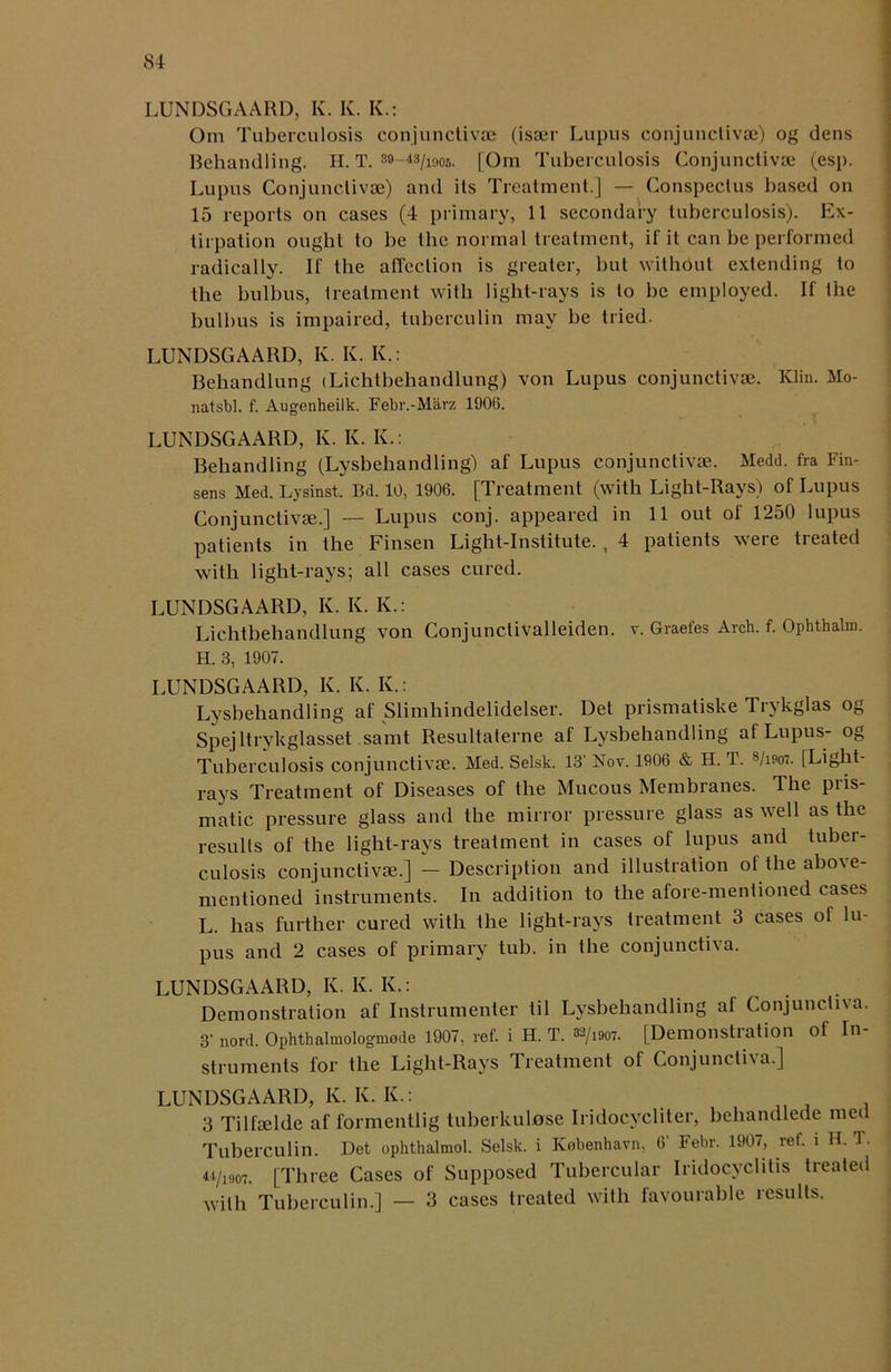 LUNDSGAARD, K. K. K.: Om Tuberculosis conjunctivse (isaer Lupus conjunctivse) og dens Rehandling. II. T. 39-43/1905. [Om Tuberculosis Conjunctivas (esp. Lupus Conjunctivas) and its Treatment.] — Conspectus based on 15 reports on cases (4 primary, 11 secondary tuberculosis). Ex- tirpation ought to be the normal treatment, if it can he performed radically. If the affection is greater, but without extending to the hulbus, treatment with light-rays is to he employed. If the bullms is impaired, tuberculin may be tried. LUNDSGAARD, K. K. K.: Behandlung (Lichtbehandlung) von Lupus conjunctivas. Klin. Mo- natsbl. f. Augenheilk. Febr.-Marz 1906. LUNDSGAARD, K. Iv. K.: Behandling (Lysbehandling) af Lupus conjunctivse. Medd. fra Fin- sens Med. Lysinst. Bd. 10, 1906. [Treatment (with Light-Rays) of Lupus Conjunctivse.] — Lupus conj. appeared in 11 out of 1250 lupus patients in the Finsen Light-Institute., 4 patients were treated with light-rays; all cases cured. LUNDSGAARD, K. K. K.: Lichtbehandlung von Conjunctivalleiden. v. Graefes Arch. f. Ophthalm. H. 3, 1907. LUNDSGAARD, K. Iv. Iv.: Lysbehandling af Slimhindelidelser. Det prismatiske Trykglas og Spejltrykglasset samt Resultaterne af Lysbehandling af Lupus- og Tuberculosis conjunctivse. Med. Selsk. 13' Nov. 1906 & H. T. s/ieo7. [Light- rays Treatment of Diseases of the Mucous Membranes. The pris- matic pressure glass and the mirror pressure glass as well as the results of the light-rays treatment in cases of lupus and tuber- culosis conjunctivse.] — Description and illustration of the above- mentioned instruments. In addition to the afore-mentioned cases L. has further cured with the light-rays treatment 3 cases of lu- pus and 2 cases of primary tub. in the conjunctiva. LUNDSGAARD, K. K. K.: Demonstration af Instrumenter til Lysbehandling af Conjunctiva. 3’nord. Ophthalmologmode 1907, ref. i H. T. 32/i907. [Demolishation of In struments for the Light-Rays Treatment of Conjunctiva.] LUNDSGAARD, K. K. K.: 3 Tilfselde af formcntlig tuherkulose Iridocvcliter, behandlede med Tuberculin. Det ophthalmol. Selsk. i Ivobenhavn, 6' Febr. 1907, ref. i H. T. 44/1907. [Three Cases of Supposed Tubercular Iridocyclitis treated with Tuberculin.] — 3 cases treated with favourable results.