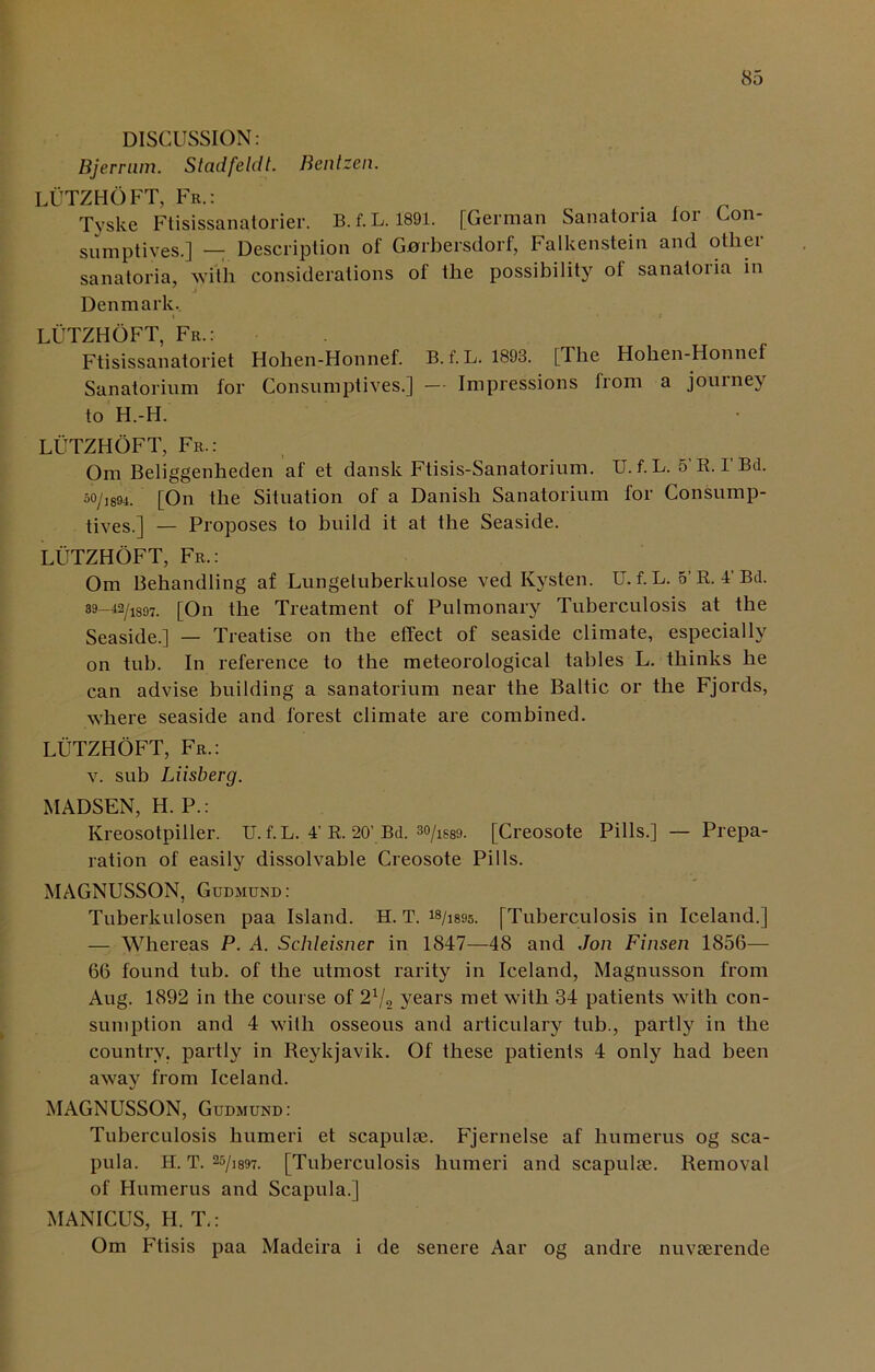 DISCUSSION: Bjerrum. Stadfeldt. Bentzen. LUTZHOFT, Fr.: Tyske Ftisissanatorier. B.f.L. 1891. [German Sanatoria for Con- sumptives.] — Description of Gnrbersdorf, Falkenstein and otliei sanatoria, with considerations of the possibility of sanatoria in Denmark. LUTZHOFT, Fr.: Ftisissanatoriet Hohen-Honnef. B. f. L. 1893. [The Hohen-Honnef Sanatorium for Consumptives.] — Impressions from a journey to H.-H. LUTZHOFT, Fr.: Om Beliggenheden af et dansk Ftisis-Sanatorium. U.f.L. 5’R. l’Bd. 5o/i894. [On the Situation of a Danish Sanatorium for Consump- tives.] — Proposes to build it at the Seaside. LUTZHOFT, Fr.: Om Behandling af Lungetuberkulose ved Kysten. U. f. L. 5’R. 4’Bd. 39-42/1897. [On the Treatment of Pulmonary Tuberculosis at the Seaside.] — Treatise on the effect of seaside climate, especially on tub. In reference to the meteorological tables L. thinks he can advise building a sanatorium near the Baltic or the Fjords, where seaside and forest climate are combined. LUTZHOFT, Fr.: v. sub Liisberg. MADSEN, H. P.: Kreosotpiller. U. f. L. 4’ R. 20’ Bd. 3o/lg89. [Creosote Pills.] — Prepa- ration of easily dissolvable Creosote Pills. MAGNUSSON, Gudmund: Tuberkulosen paa Island. H. T. [Tuberculosis in Iceland.] — Whereas P. A. Schleisner in 1847—48 and Jon Finsen 1856— 66 found tub. of the utmost rarity in Iceland, Magnusson from Aug. 1892 in the course of 21/2 years met with 34 patients with con- sumption and 4 with osseous and articulary tub., partly in the country, partly in Reykjavik. Of these patients 4 only had been away from Iceland. MAGNUSSON, Gudmund: Tuberculosis humeri et scapulae. Fjernelse af humerus og sca- pula. H. T. 25/]897. [Tuberculosis humeri and scapulae. Removal of Humerus and Scapula.] MANICUS, H. T.: Om Ftisis paa Madeira i de senere Aar og andre nuvaerende