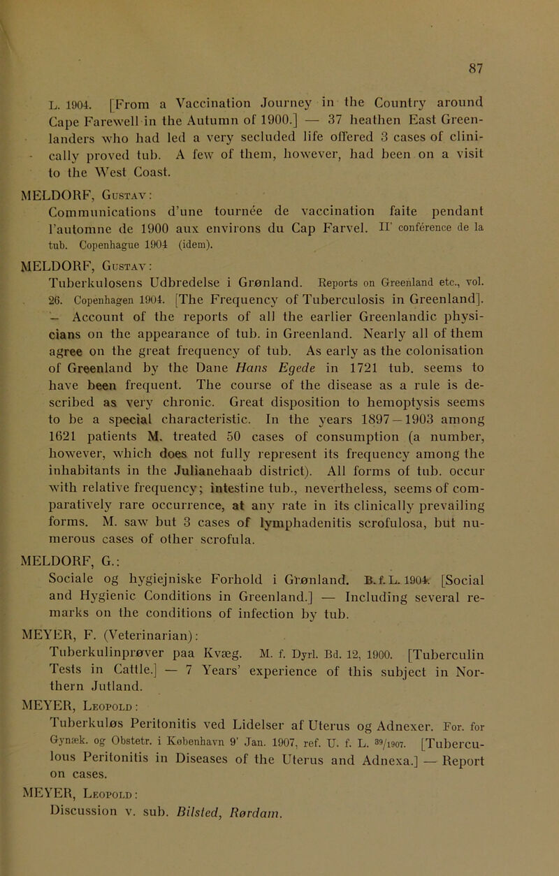 L. 1904. | From a Vaccination Journey in the Country around Cape Farewell in the Autumn of 1900.] — 37 heathen East Green- landers who had led a very secluded life offered 3 cases of clini- • cally proved tub. A few of them, however, had been on a visit to the West Coast. MELDORF, Gustav: Communications d’une tournee de vaccination faite pendant l’automne de 1900 aux environs du Cap Farvel. H’ conference de la tub. Copenhague 1904 (idem). MELDORF, Gustav: Tuberkulosens Udbredelse i Gmnland. Reports on Greenland etc., vol. 26. Copenhagen 1904. [The Frequency of Tuberculosis in Greenland]. — Account of the reports of all the earlier Greenlandic physi- cians on the appearance of tub. in Greenland. Nearly all of them agree on the great frequency of tub. As early as the colonisation of Greenland by the Dane Hans Egede in 1721 tub. seems to have been frequent. The course of the disease as a rule is de- scribed as very chronic. Great disposition to hemoptysis seems to be a special characteristic. In the years 1897 — 1903 among 1621 patients M. treated 50 cases of consumption (a number, however, which does not fully represent its frequency among the inhabitants in the Julianehaab district). All forms of tub. occur with relative frequency; intestine tub., nevertheless, seems of com- paratively rare occurrence, at any rate in its clinically prevailing forms. M. saw but 3 cases of lymphadenitis scrofulosa, but nu- merous cases of other scrofula. MELDORF, G.: Sociale og hygiejniske Forhold i Ginnland. B.f.L. 1904. [Social and Hygienic Conditions in Greenland.] — Including several re- marks on the conditions of infection by tub. MEYER, F. (Veterinarian): Tuberkulinprnver paa Kvseg. M. f. Dyrl. Bd. 12, 1900. [Tuberculin I ests in Cattle.] — 7 Years’ experience of this subject in Nor- thern Jutland. MEYER, Leopold : I uberkulns Peritonitis ved Lidelser af Uterus og Adnexer. For. for Gynsek. og Obstetr. i Kobenhavn 9’ Jan. 1907, ref. U. f. L. ™/mz [Tubercu- lous Peritonitis in Diseases of the Uterus and Adnexa.] — Report on cases. MEYER, Leopold : Discussion v. sub. Bilsted, Rordam.