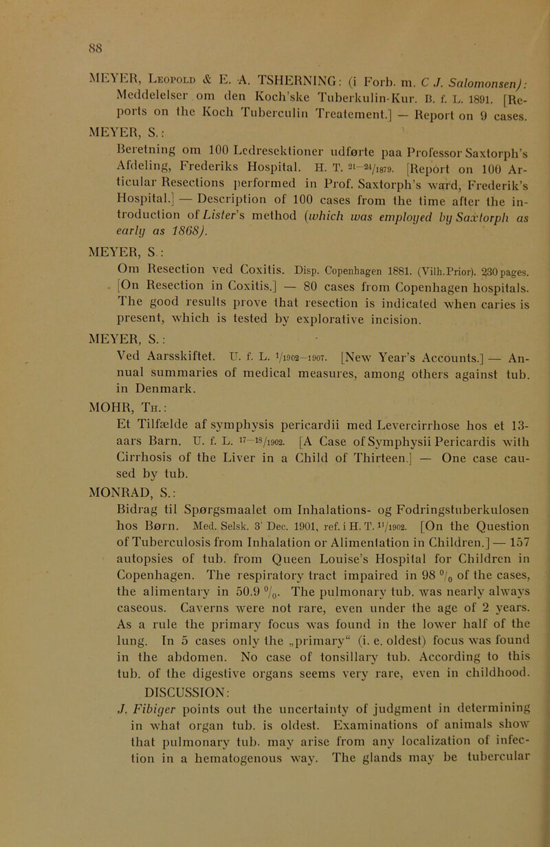 MEYER, Leopold & E. A. TSHERNING: (i Forb. m. C Salomonsen): Meddelelser ora den Koch’ske Tuberkulin-Kur. B. f. L. 1891. [Re- poi Is on the Ivoch Tuberculin Ireatement.] — Report on 9 cases. MEYER, S. : Beietning ora 100 Ledrescktioner udlorte paa Professor Saxtorph’s Afdeling, Frederiks Hospital. H. T. at—ai/,879. [Report on 100 Ar- ticular Resections performed in Prof. Saxtorph’s ward, Frederik’s Hospital.] — Description of 100 cases from the time after the in- troduction of Lister’s method (which was employed by Saxtorph as early as 186S). MEYER, S : Om Resection ved Coxitis. Disp. Copenhagen 1881. (Yilh.Prior). 230 pages. [On Resection in Coxitis.] — 80 cases from Copenhagen hospitals. 1 he good results prove that resection is indicated when caries is present, which is tested by explorative incision. MEYER, S.: Ved Aarsskiftet. U. f. L. V1902-1907. [New Year’s Accounts.] — An- nual summaries of medical measures, among others against tub. in Denmark. MOHR, Th.: Et Tilfselde af symphysis pericardii med Levercirrhose hos et 13- aars Barn. U. f. L. ”—18/1902. [A Case of Symphysii Pericardis with Cirrhosis of the Liver in a Child of Thirteen ] — One case cau- sed by tub. MONRAD, S.: Bidrag til Sporgsmaalet om Inhalations- og Fodringstuberkuiosen hos Born. Med. Selsk. 3’Dec. 1901, ref. i H. T. B/1902. [On the Question of Tuberculosis from Inhalation or Alimentation in Children.] — 157 autopsies of tub. from Queen Louise’s Hospital for Children in Copenhagen. The respiratory tract impaired in 98 °/0 of the cases, the alimentary in 50.9 %• The pulmonary tub. was nearly always caseous. Caverns were not rare, even under the age of 2 years. As a rule the primary focus was found in the lower half of the lung. In 5 cases only the „primary“ (i. e. oldest) focus was found in the abdomen. No case of tonsillary tub. According to this tub. of the digestive organs seems very rare, even in childhood. DISCUSSION: J. Fibiger points out the uncertainty of judgment in determining in what organ tub. is oldest. Examinations of animals show that pulmonary tub. may arise from any localization of infec- tion in a hematogenous way. The glands may be tubercular