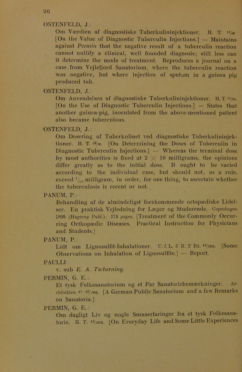 OSTENFELD, J.: Om Vaerdien af diagnostiske Tuberkulininjektioner. H. T u/«> [On Ihe Value of Diagnostic Tuberculin Injections.) — Maintains against Permin that tbe negative result of a tuberculin reaction cannot nullify a clinical, well founded diagnosis; still less can it determine Ihe inode of treatment. Reproduces a journal on a case from Vejlefjord Sanatorium, where the tuberculin reaction was negative, but where injection of sputum in a guinea pig produced tub. OSTENFELD, J.: Om Anvendelsen af diagnostiske Tuberkulininjektioner. H. T. ,5/ou. [On the Use of Diagnostic Tuberculin Injections.] — States that another guinea-pig, inoculated from the above-mentioned patient also became tuberculous. OSTENFELD, J.: Om Dosering af Tuberkulinet ved diagnostiske Tuberkulininjek- tioner. H. T. 52/o6. [On Determining the Doses of Tuberculin in Diagnostic Tuberculin Injections.] — Whereas the terminal dose by most authorities is fixed at 2 X 10 milligrams, tbe opinions differ greatly as to the initial dose. It ought to be varied according to the individual case, but should not, as a rule, exceed 1/l0 milligram, in order, for one thing, to ascertain whether the tuberculosis is recent or not. PANUM, P.: Rehandling af de almindeligst forekommende ortopsediske Lidel- ser. En praldisk Vejledning for Lseger og Studerende. Copenhagen 1895 (Hagerup Publ.). 174 pages. [Treatment of the Commonly Occur- ring Orthopaedic Diseases. Practical Instruction for Physicians and Students.] PANUM, P.: Lidt om Lignosulfit-Inhalationer. U. f. L. 5’ R. 2’ Bel. [Some Observations on Inhalation of Lignosulfite.] — Report. PAULLI: v. sub E. A. Tscheming. PERMIN, G. E.: Et tysk Folkesanatorium og et Par Sanatoriebemserkninger. Ar- chitekten 4i—42/i902. [A German Public Sanatorium and a few Remarks on Sanatoria.] PERMIN, G. E.: Om dagligt Liv og nogle Smaaerfaringer fra et tysk Folkesana- torie. H. T. «/i902. [On Everyday Life and Some Little Experiences