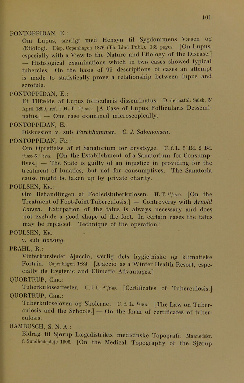 PONTOPPIDAN, E.: Om Lupus, sserligt med Hensyn til Sygdommens Vsesen og iEtiologi. Disp. Copenhagen 1876 (Th. Lind Publ.). 132 pages. [On Lupus, especially with a View to the Nature and Etiology of the Disease.] — Histological examinations which in two cases showed typical tubercles. On the basis of 99 descriptions of cases an attempt is made to statistically prove a relationship between lupus and scrofula. PONTOPPIDAN, E.: Et Tilfaelde af Lupus follicularis disseminatus. D. dermatol. Selsk. 5' April 1899, ref. i H. T. is/isoo. [A Case of Lupus Follicularis Dessemi- natus.] — One case examined microscopically. PONTOPPIDAN, E.: Diskussion v. sub Forchhammer. C. J. Salomonsen. PONTOPPIDAN, Fr.: Om Oprettelse af et Sanatorium for brystsyge. U. f. L. 5’ Rd. 2’ Bd. 3/is95 & s/i895. [On the Establishment of a Sanatorium for Consump- tives.] — The State is guilty of an injustice in providing for the treatment of lunatics, but not for consumptives. The Sanatoria cause might be taken up by private charity. POULSEN, Kr.: Om Behandlingen af Fodledstuberkulosen. H. T. 13/is9o. [On the Treatment of Foot-Joint Tuberculosis.] — Controversy with Arnold Larsen. Extirpation of the talus is always necessary and does not exclude a good shape of the foot. In certain cases the talus may be replaced. Technique of the operation.' POULSEN, Kr. : v. sub Rousing. PRAHL, R.: Vinterkurstedet Ajaccio, sserlig dets hygiejniske og klimatiske Fortrin. Copenhagen 1884. [Ajaccio as a Winter Health Resort, espe- cially its Hygienic and Climatic Advantages.] QUORTRUP, Chr.: Tuberkuloseattester. U. f. L. «/i«w. [Certificates of Tuberculosis.] QUORTRUP, Chr.: Tuberkuloseloven og Skolerne. U. f. L. s/a907. [qqie Law on Tuber- culosis and the Schools.] — On the form of certificates of tuber- culosis. RAMBUSCH, S. N. A.: Bidrag til Sjorup Lsegedistrikts medicinske Topograii. Maanedskr. f. Sundhedspleje 1906. [On the Medical Topography of the Sjerup