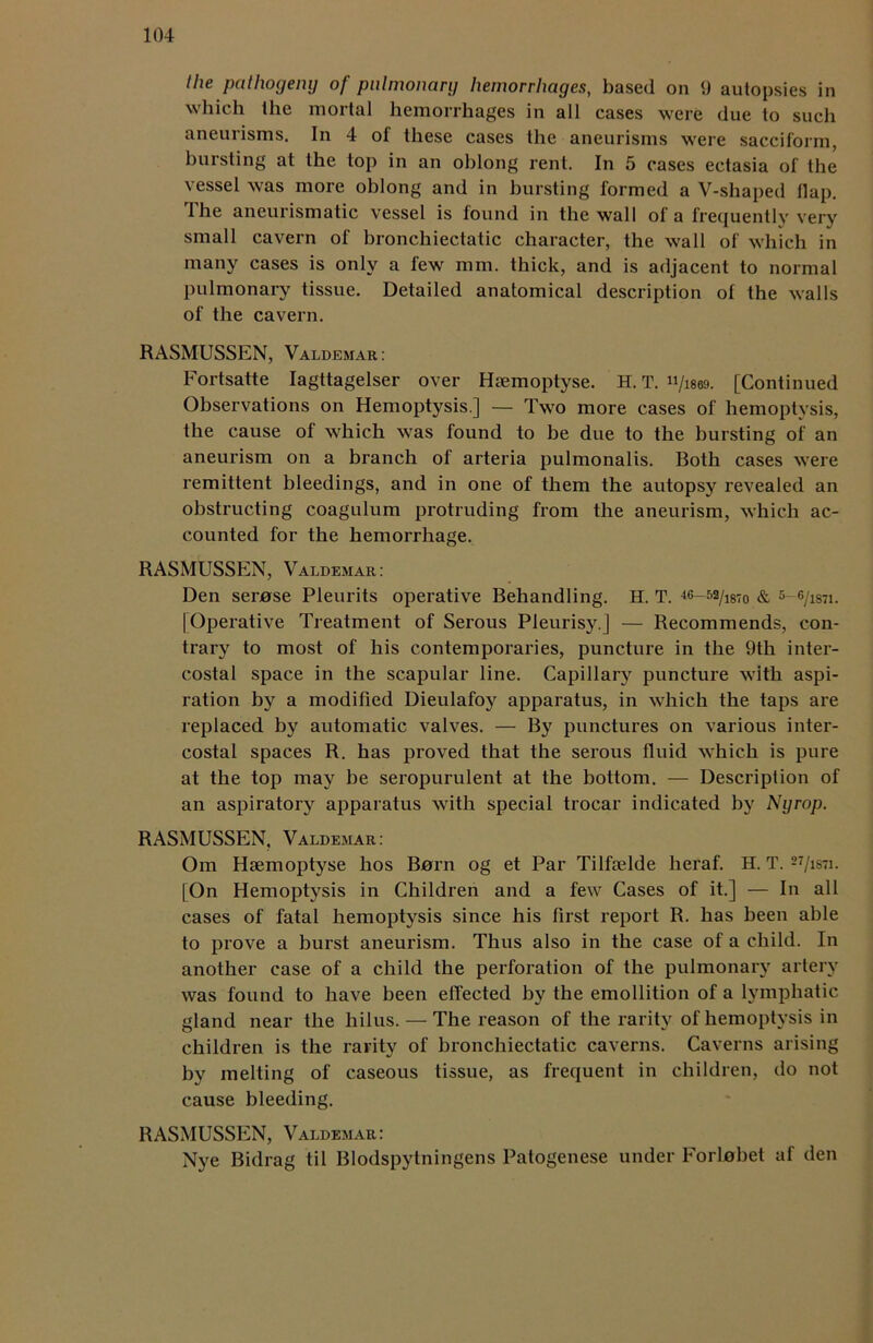 the pathogeny of pulmonary hemorrhages, based on 9 autopsies in which the mortal hemorrhages in all cases were due to such aneurisms. In 4 of these cases the aneurisms were sacciform, bursting at the top in an oblong rent. In 5 cases ectasia of the vessel was more oblong and in bursting formed a V-shaped flap. 1 he aneurismatic vessel is found in the wall of a frequentlv very small cavern of bronchiectatic character, the wall of which in many cases is only a few mm. thick, and is adjacent to normal pulmonary tissue. Detailed anatomical description of the walls of the cavern. RASMUSSEN, Valdemar: Fortsatte Iagttagelser over Hsemoptyse. H. T. u/iscd. [Continued Observations on Hemoptysis.] — Two more cases of hemoptysis, the cause of which was found to be due to the bursting of an aneurism on a branch of arteria pulmonalis. Both cases were remittent bleedings, and in one of them the autopsy revealed an obstructing coagulum protruding from the aneurism, which ac- counted for the hemorrhage. RASMUSSEN, Valdemar: Den serase Pleurits operative Behandling. H. T. 46-52/i87o & 5-6/is7i. [Operative Treatment of Serous Pleurisy ] — Recommends, con- trary to most of his contemporaries, puncture in the 9th inter- costal space in the scapular line. Capillary puncture with aspi- ration by a modified Dieulafoy apparatus, in which the taps are replaced by automatic valves. — By punctures on various inter- costal spaces R. has proved that the serous fluid which is pure at the top may be seropurulent at the bottom. — Description of an aspiratory apparatus with special trocar indicated by Nyrop. RASMUSSEN, Valdemar: Om Hsemoptyse bos Born og et Par Tilfselde heraf. H. T. 27/is7i. [On Hemoptysis in Children and a few Cases of it.] — In all cases of fatal hemoptysis since his first report R. has been able to prove a burst aneurism. Thus also in the case of a child. In another case of a child the perforation of the pulmonary artery was found to have been effected by the emollition of a lymphatic gland near the hilus. — The reason of the rarity of hemoptysis in children is the rarity of bronchiectatic caverns. Caverns arising by melting of caseous tissue, as frequent in children, do not cause bleeding. RASMUSSEN, Valdemar: Nye Bidrag til Blodspylningens Patogenese under Forlobet af den