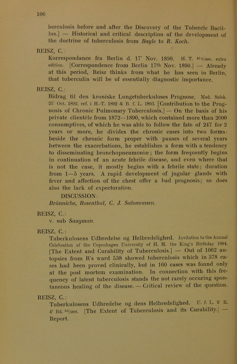 berculosis before and after the Discovery of the Tubercle Bacil- lus.] — Historical and critical description of the development of the doctrine of tuberculosis from Bayle to R. Koch. REISZ, C.: Korrespondance fra Berlin d. 17’ Nov. 1890. H. T. «»/i89o, extra edition. [Correspondence from Berlin 17th Nov. 1890.] — Already at this period, Reisz thinks from what he has seen in Berlin, that tuberculin will be of essentially diagnostic importance. REISZ, C.: Bidrag til den kroniske Lungetuberkuloses Prognose. Med. Selsk. 25’ Oct. 1892, ref. i H.-T. 1892 & B. f. L. 1893. [Contribution to the Prog- nosis of Chronic Pulmonary Tuberculosis.]— On the basis of his private clientele from 1872—1890, which contained more than 2000 consumptives, of which he was able to follow the fate of 247 for 2 years or more, he divides the chronic cases into two forms: beside the chronic form proper with pauses of several years between the exacerbations, he establishes a form with a tendency to disseminating bronchopneumonise; the form frequently begins in continuation of an acute febrile disease, and even where that is not the case, it mostly begins with a febrile state; duration from 1 — 5 years. A rapid development of jugular glands with fever and affection of the chest offer a bad prognosis; so does also the lack of expectoration. DISCUSSION: Briinniche, Rosenthal, C. J. Salomonsen. REISZ, C.: v. sub Saugman. REISZ, C.: Tnberkulosens Udbredelse og Helbredelighed. Invitation to the Annual Celebration of the Copenhagen University of H. M. the King’s Birthday 1894. [The Extent and Curability of Tuberculosis.] — Out of 1062 au- topsies from R’s ward 538 showed tuberculosis which in 378 ca- ses had been proved clinically, but in 160 cases was found only at the post mortem examination. In connection with this fre- quency of latent tuberculosis stands the not rarely occuring spon- taneous healing of the disease. — Critical review of the question. REISZ, C.: Tuberkulosens Udbredelse og dens Helbredelighed. U. f. L. 5 R. 4’ Bd. 30/is97. [The Extent of Tuberculosis and its Curability.] Report.