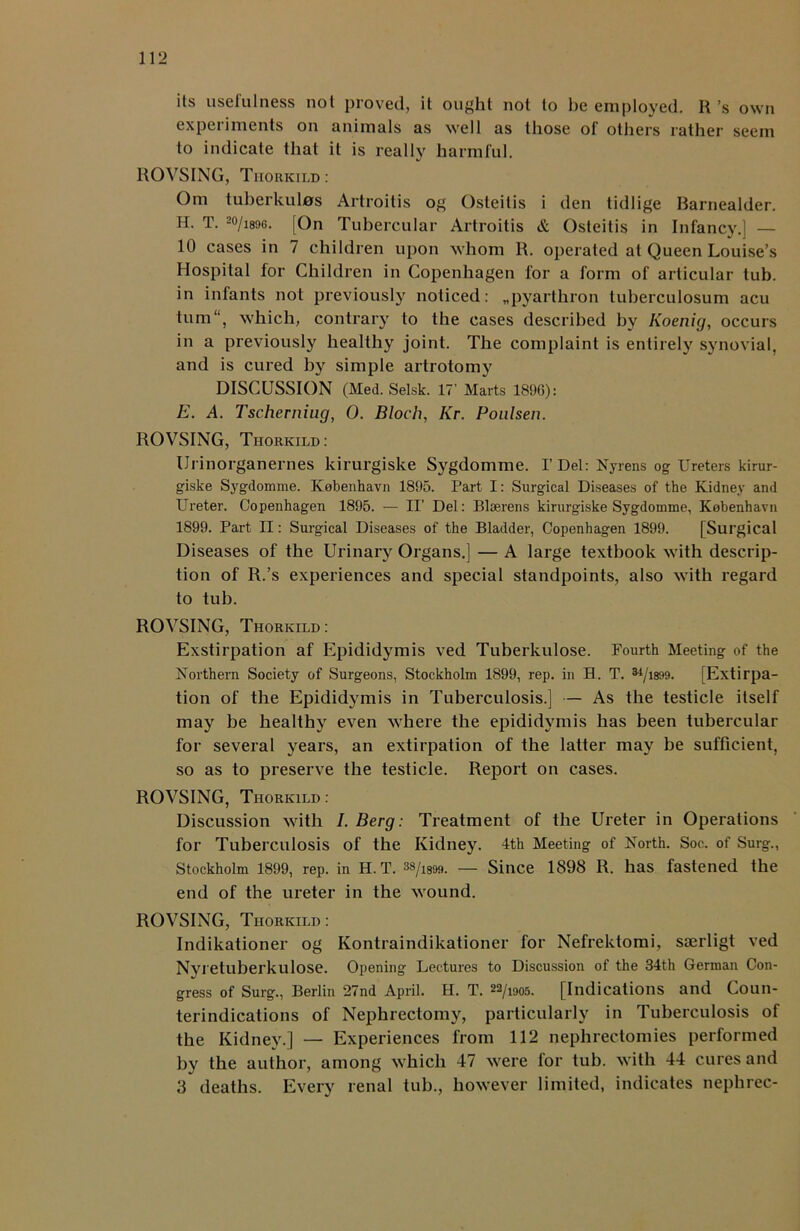 its usefulness not proved, it ought not to he employed. R’s own experiments on animals as well as those of others rather seem to indicate that it is really harmful. ROVSING, Thorkild : Om tuberkulas Artroitis og Osteitis i den tidlige Barnealder. H. T. 2(>/i896. [On Tubercular Artroitis & Osteitis in Infancy.] — 10 cases in 7 children upon whom R. operated at Queen Louise’s Hospital for Children in Copenhagen for a form of articular tub. in infants not previously noticed: „pyarthron tuberculosum acu tum“, which, contrary to the cases described by Koenig, occurs in a previously healthy joint. The complaint is entirely synovial, and is cured by simple artrotomy DISCUSSION (Med. Selsk. 17’ Marts 189G): E. A. Tschemiug, 0. Bloch, AT. Poulsen. ROVSING, Thorkild: Urinorganernes kirurgiske Sygdomme. I’Del: Nyrens og Ureters kirur- giske Sygdomme. Kobenhavn 1895. Part I: Surgical Diseases of the Kidney and Ureter. Copenhagen 1895. — II’ Del: Blserens kirurgiske Sygdomme, Kobenhavn 1899. Part II: Surgical Diseases of the Bladder, Copenhagen 1899. [Surgical Diseases of the Urinary Organs.] — A large textbook with descrip- tion of R.’s experiences and special standpoints, also with regard to tub. ROVSING, Thorkild: Exstirpation af Epididymis ved Tuberkulose. Fourth Meeting of the Northern Society of Surgeons, Stockholm 1899, rep. in B. T. u/im. [Extirpa- tion of the Epididymis in Tuberculosis.] — As the testicle itself may be healthy even where the epididymis has been tubercular for several years, an extirpation of the latter may be sufficient, so as to preserve the testicle. Report on cases. ROVSING, Thorkild : Discussion with I. Berg: Treatment of the Ureter in Operations for Tuberculosis of the Kidney. 4th Meeting of North. Soc. of Surg., Stockholm 1899, rep. in H. T. 3s/is99. — Since 1898 R. has fastened the end of the ureter in the wound. ROVSING, Thorkild: Indikationer og Kontraindikationer for Nefrektomi, saerligt ved Nyi etuberkulose. Opening Lectures to Discussion of the 34th German Con- gress of Surg., Berlin 27nd April. H. T. 22/1905. [Indications and Coun- terindications of Nephrectomy, particularly in Tuberculosis of the Kidney.] — Experiences from 112 nephrectomies performed by the author, among which 47 were for tub. with 44 cures and 3 deaths. Every renal tub., however limited, indicates nephrec-