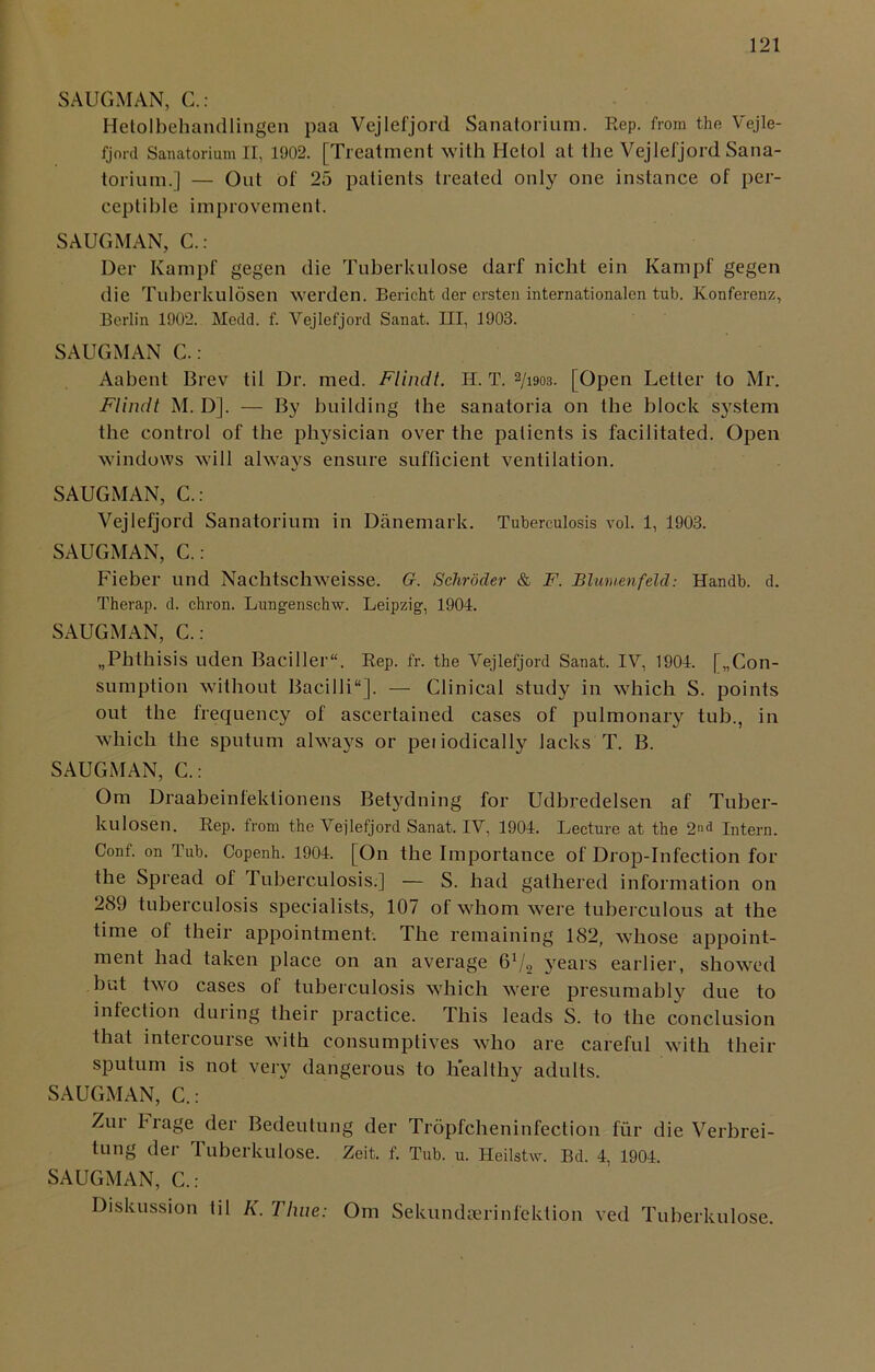 SAUGMAN, C.: Hetolbehandlingen paa Vejlefjord Sanatorium. Rep. from the Vejle- fjord Sanatorium II, 1902. [Treatment with Hetol at the Vejlefjord Sana- torium.] — Out of 25 patients treated only one instance of per- ceptible improvement. SAUGMAN, C.: Der Kampf gegen die Tuberkulose darf nicht ein Kampf gegen die Tuberkulosen werden. Bericht der ersten internationalen tub. Konferenz, Berlin 1902. Medd. f. Vejlefjord Sanat. Ill, 1903. SAUGMAN C.: Aabent Brev til Dr. med. Flindt. H. T. 2/i903. [Open Letter to Mr. Flindt M. D]. — By building the sanatoria on the block system the control of the physician over the patients is facilitated. Open windows will always ensure sufficient ventilation. SAUGMAN, C.: Vejlefjord Sanatorium in Danemark. Tuberculosis vol. 1, 1903. SAUGMAN, C.: Fieber und Nachtschweisse. G. Schroder & F. Blumenfeld: Handb. d. Therap. d. chron. Lungenschw. Leipzig, 1904. SAUGMAN, C.: „Phthisis uden Baciller. Rep. fr. the Vejlefjord Sanat. IV, 1904. ^Con- sumption without Bacilli'1]. — Clinical study in which S. points out the frequency of ascertained cases of pulmonary tub., in which the sputum always or peiiodically lacks T. B. SAUGMAN, C.: Om Draabeinlektionens Betydning for Udbredelsen af Tuber- kulosen. Rep. from the Vejlefjord Sanat. IV, 1904. Lecture at the 2nd Intern. Conf. on Tub. Copenh. 1904. [On the Importance of Drop-Infection for the Spread of Tuberculosis.] — S. had gathered information on 289 tuberculosis specialists, 107 of whom were tuberculous at the time of their appointment. The remaining 182, whose appoint- ment had taken place on an average 6V2 years earlier, showed but two cases of tuberculosis which were presumably due to infection during their practice. This leads S. to the conclusion that intercourse with consumptives who are careful with their sputum is not very dangerous to healthy adults. SAUGMAN, C.: Zur Frage der Bedeutung der Tropfcheninfection fur die Verbrei- tung der Tuberkulose. Zeit. f. Tub. u. Heilstw. Bd. 4, 1904. SAUGMAN, C.: Diskussion til K. Time: Om Sekundeerinfektion ved Tuberkulose.