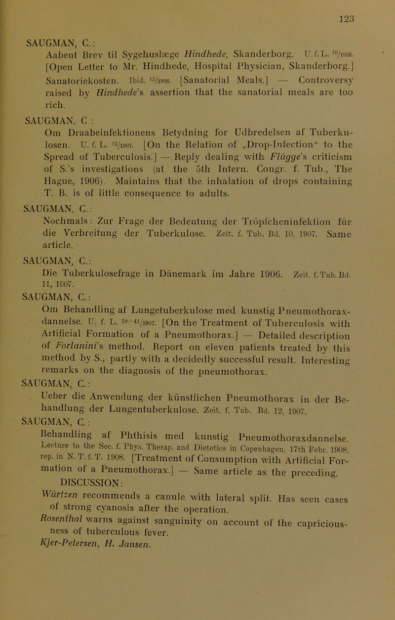 SAUGMAN, C.: Aabent Brev lil Sygehusltege Hindhede, Skanderborg. U.f.L. 10/i9oo. [Open Letter to Mr. Hindhede, Hospital Physician, Skanderborg.] Sanatoriekosten. Ibid. >%9oo. [Sanalorial Meals.] — Controversy raised by Hindhede’s assertion that the sanatorial meals are too rich. SAUGMAN. C : Om Draabeinfektionens Betydning for Udbredelsen af Tuberku- losen. U.f.L. ‘s/ism. [On the Relation of „Drop-Iofection“ to the Spread of Tuberculosis.] — Reply dealing with Fliigge’s criticism of S.’s investigations (at the 5th Intern. Congr. f. Tub., The Hague, 1906). Maintains that the inhalation of drops containing T. B. is of little consequence to adults. SAUGMAN, C.: Nochmals : Zur Frage der Bedeutung der Tropfclieninfektion fiir die Verbreitung der Tuberkulose. Zeit. f. Tub. Bd. 10, 1907. Same article. SAUGMAN, C.: Die Tuberkulosefrage in Danemark im Jahre 1906. Zeit. f.Tub. Bd. 11, 1007. SAUGMAN, C.: Om Behandling af Lungetuberkulose med kunstig Pneumothorax- dannelse. U. f. L. 39-u/1907. [On the Treatment of Tuberculosis with Artificial Formation of a Pneumothorax.] — Detailed description of Forlanini s method. Report on eleven patients treated by this method by S., partly with a decidedly successful result. Interesting remarks on the diagnosis of the pneumothorax. SAUGMAN, C.: Ueber die Anwendung der kunstlichen Pneumothorax in der Be- handlung der Lungentuberkulose. Zeit. f. Tub. Bd. 12, 1907. SAUGMAN, C.: Behandling af Phthisis med kunstig Pneumothoraxdannelse. Lecture to the Soc. f. Phys. Therap. and Dietetics in Copenhagen, 17th Febr. 1908, rep. in N. T. f. T. 1908. [Treatment of Consumption with Artificial For- mation of a Pneumothorax.] — Same article as the preceding DISCUSSION: Wurlzen recommends a canule with lateral split. Has seen cases of strong cyanosis after the operation. Rosenthal warns against sanguinity on account of the capricious- ness of tuberculous fever. Kjer-Petersen, H. Jansen.