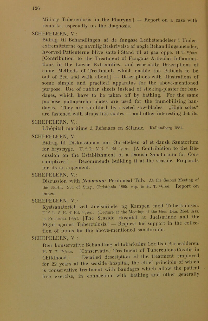 12(5 Miliary Tuberculosis in the Pharynx.] — Report on a case with remarks, especially on the diagnosis. SGHEPELERN, V.: Bidrag til Behandlingen af de fungose Ledbetaendelser i Under- extremiteterne og navnlig Beskrivelse af nogle Behandlingsmetoder, hvorved Patienterne blive satte i Stand til at gaa oppe. H. T. io/,882- [Contribution to the Treatment of Fungous Articular Inllamma- tions in the Lower Extremities, and especially Descriptions of some Methods of Treatment, which enable the Patients to be out of Bed and walk about.] — Descriptions with illustrations of some simple and practical apparatus for the above-mentioned purpose. Use of rubber sheets instead of sticking-plaster for ban- dages, which have to be taken off by bathing. For the same purpose guttapercha plates are used for the immobilising ban- dages. They are solidified by riveted saw-blades. „High soles are fastened with straps like skates — and other interesting details. SCHEPELERN, V.: L’hdpital maritime a Refsnaes en Selande. Kallundborg 1884. SCHEPELERN, V.: Bidrag til Diskussionen om Oprettelsen af et dansk Sanatorium for brystsyge. U. f. L. 5’ R. 2’ Bd. l/is95. [A Contribution to the Dis- cussion on the Establishment of a Danish Sanatorium for Con- sumptives.] — Recommends building it at the seaside. Proposals for its arrangement. SCHEPELERN, V.: Discussion with Naumann: Peritoneal Tub. At the Second Meeting of the North. Soc. of Surg., Christiania 1895, rep. in H. T. 31/i895. Report on cases. SCHEPELERN, V.: Kystsanatoriet ved Juelsminde og Kampen mod Tuberkulosen. U’ f. L. 5’ R. 4’ Bd. 36/i897. (Lecture at the Meeting of the Gen. Dan. Med. Ass. in Fredericia 1897). [The Seaside Hospital at Juelsminde and the Fight against Tuberculosis.] -— Request for support in the collec- tion of funds for the above-mentioned sanatorium. SCHEPELERN, V.: Den konservative Behandling af tuberkulos Coxitis i Barnealdeien. H rp 28—27/1898. [Conservative Treatment of Tuberculous Coxitis in Childhood.] — Detailed description of the treatment employed for 22 years at the seaside hospital, the chief principle ol which is conservative treatment with bandages which allow the patient free exercise, in connection with bathing and other geneiallv