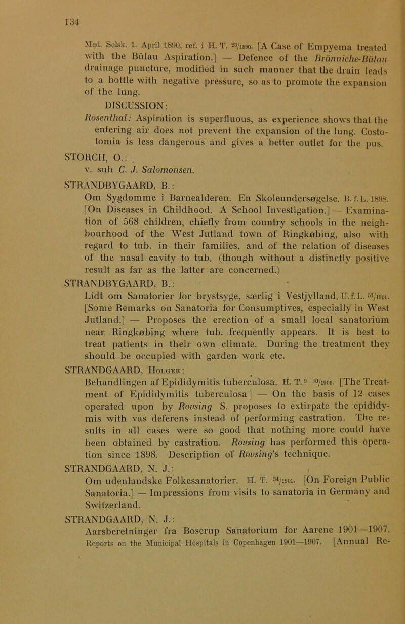 Med. Solsk. 1. April 181)0, ref. i H. T. 23/i8t>o. [A Case of Empyema treated with the Biilau Aspiration.] — Defence of the Briinniche-Bulau drainage puncture, modified in such manner that the drain leads to a bottle with negative pressure, so as to promote the expansion of the lung. DISCUSSION: Rosenthal: Aspiration is superfluous, as experience shows that the entering air does not prevent the expansion of the lung. Costo- tomia is less dangerous and gives a better outlet for the pus. STORCH, ().: v. sub C. J. Salomonsen. STRANDBYGAARD, B.: Om Sygdomme i Barnealderen. En Skoleundersogelse. B.f.L. 1898. [On Diseases in Childhood. A School Investigation.]—Examina- tion of 568 children, chiefly from country schools in the neigh- bourhood of the West Jutland town of Ringkubing, also with regard to tub. in their families, and of the relation of diseases of the nasal cavity to tub. (though without a distinctly positive result as far as the latter are concerned.) STRANDBYGAARD, B.: Lidt om Sanatorier for brystsyge, sserlig i Vestjylland. U.f.L. 5i/i90i. [Some Remarks on Sanatoria for Consumptives, especially in West Jutland.] — Proposes the erection of a small local sanatorium near Ringkobing where tub. frequently appears. It is best to treat patients in their own climate. During the treatment they should be occupied with garden work etc. STRANDGAARD, Holger: Behandlingen af Epididymitis tuberculosa. H. T.9 10/i9os. [The Treat- ment of Epididymitis tuberculosa] — On the basis of 12 cases operated upon by Rousing S. proposes to extirpate the epididy- mis with vas deferens instead of performing castration. The re- sults in all cases were so good that nothing more could have been obtained by castration. Rousing has performed this opera- tion since 1898. Description of Rousing’s technique. STRANDGAARD, N. J.: Om udenlandske Folkesanatorier. H. T. 3*/iooi. [On Foreign Public Sanatoria.] — Impressions from visits to sanatoria in Germany and Switzerland. STRANDGAARD, N. J.: Aarsberetninger fra Boserup Sanatorium for Aarene 1901—1907. Reports on the Municipal Hospitals in Copenhagen 1901—1907. [Annual Re-