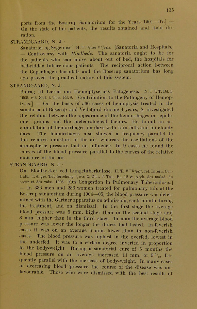 ports from the Boserup Sanatorium for the Years 1901—07.] — On the state of the patients, the results obtained and their du- ration. STRANDGAARD, N. J.: Sanatorier og Sygehuse. H. T. 6/i903 * s/i903. [Sanatoria and Hospitals.] — Controversy with Hindhede. The sanatoria ought to be for the patients who can move about out of bed, the hospitals for bed-ridden tuberculous patients. The reciprocal action between the Copenhagen hospitals and the Boserup sanatorium has long ago proved the practical nature of this system. STRANDGAARD, N. J.: Bidrag til Laeren om Haemoptysernes Patogenese. N. T. f. T. Bd. 3, 1905, ref. Zeit. f. Tub. Bd. 8. [Contribution to the Pathogeny of Hemop- tysis.] — On the basis of 586 cases of hemoptysis treated in the sanatoria of Boserup and Vejlefjord during 4 years, S. investigated the relation between the appearance of the hemorrhages in „epide- mic groups and the meteorological factors. He found an ac- cumulation of hemorrhages on days with rain falls and on cloudy days. The hemorrhages also showed a frequency parallel to the relative moisture of the air, whereas the oscillations of the atmospheric pressure had no influence. In 9 cases he found the curves of the blood pressure parallel to the curves of the relative moisture of the air. STRANDGAARD, N. J.: Om Blodtrykket ved Lungetuberkulose. H. T. ref'. Intern. Cen- tralbl. f. d. ges. Tub.forschung 6/1908 & Zeit. f. Tub. Bd. 12 & Arch, des malad. du coeur et des vaiss. 1908. [On Congestion in Pulmonary Tuberculosis.] — In 336 men and 286 women treated for pulmonary tub. at the Boserup sanatorium during 1904—05, the blood pressure was deter- mined with the Gartner apparatus on admission, each month during the treatment, and on dismissal. In the first stage the average blood pressure was 5 mm. higher than in the second stage and 8 mm. higher than in the third stage. In man the average blood pressure was lower the longer the illness had lasted. In feverish cases it was on an average 6 mm. lower than in non-feverish cases. The blood pressure was highest in the overfed, lowest in the underfed. It was to a certain degree inverted in proportion to the body-weight. During a sanatorial cure of 5 months the blood pressure on an average increased 11 mm. or 9 °/0, fre- quently parallel with the increase of body-weight. In many cases ot decreasing blood pressure the course of the disease was un- favourable. Those who were dismissed with the best results of