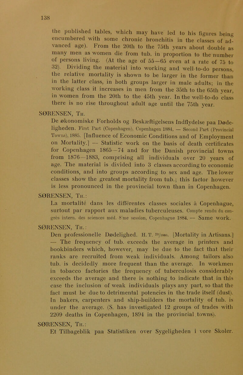 Ihc published tables, which may have led to his figures being encumbered with some chronic bronchitis in the classes of ad- vanced age). From the 20th to the 75th years about double as many men as women die from tub. in proportion to the number of persons living. (At the age of 55-65 even at a rate of 75 to 32). Dividing the material into working and well-to-do persons, the relative mortality is shown to be larger in the former than in the latter class, in both groups larger in male adults; in the working class it increases in men from the 35th to the 65th year, in women from the 20th to the 45th year. In the well-to-do class there is no rise throughout adult age until the 75th year. S0RENSEN, Th. De 0konomiske Forholds og Beskaeftigelsens Indllydelse paa Dnde- ligheden. First Part (Copenhagen), Copenhagen 1884. — Second Part (Provincial Towns), 1885. [Influence of Economic Conditions and of Employment on Mortality.] — Statistic work on the basis of death certificates for Copenhagen 1865 — 74 and for the Danish provincial towns from 1876—1883, comprising all individuals over 20 years of age. The material is divided into 3 classes according to economic conditions, and into groups according to sex and age. The lower classes show the greatest mortality from tub.; this factor however is less pronounced in the provincial town than in Copenhagen. S0RENSEN, Th.: La mortalite dans les differentes classes sociales a Copenhague, surtout par rapport aux maladies tuberculeuses. Compte rendu du emi- gres intern, des sciences med. 8'me session, Copenhague 1884. — Same work. S0RENSEN, Th.: Den professionelle Dodelighed. H. T. 2°/is8g. [Mortality in Artisans.] — The frequency of tub. exceeds the average in printers and bookbinders which, however, may be due to the fact that their ranks are recruited from weak individuals. Among tailors also tub. is decidedly more frequent than the average. In workmen in tobacco factories the frequency of tuberculosis considerably exceeds the average and there is nothing to indicate that in this case the inclusion of weak individuals plays any part, so that the fact must be due to detrimental potencies in the trade itself (dust). In bakers, carpenters and ship-builders the mortality of tub. is under the average. (S. has investigated 12 groups of trades with 2209 deaths in Copenhagen, 1894 in the provincial towns). S0RENSEN, Th.: Et Tilbageblik paa Statistiken over Sygeligheden i vore Skoler.