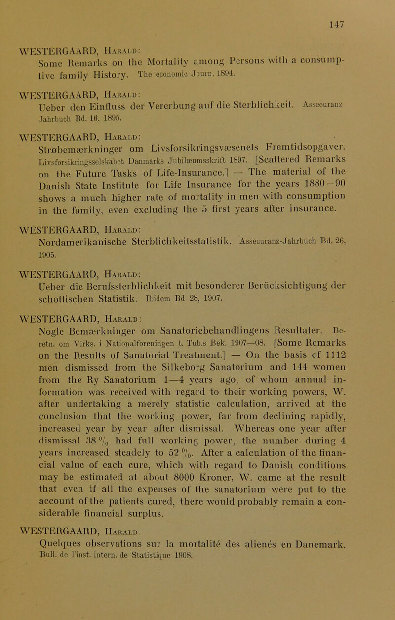 WESTERGAARD, Harald : Some Remarks on Ihe Mortality among Persons with a consump- tive family History. The economic Journ. 1894. WESTERGAARD, Harald: Ueber den Einiluss der Vererbung anf die Sterblichkeit. Assecuranz Jahrbuch Bd. 16, 1895. WESTERGAARD, Harald : Str0bemaerkninger om Livsforsikringsvaesenets Fremtidsopgaver. Livsforsikringsselskabet Danmarks Jubilseumsskrift 1897. [Scattered Remarks on the Future Tasks of Life-Insurance.] — The material of the Danish State Institute for Life Insurance for the years 1880-90 shows a much higher rate of mortality in men with consumption in the family, even excluding the 5 first years after insurance. WESTERGAARD, Harald: Nordamerikanische Sterblichkeitsstatislik. Assecuranz-Jahrbuch Bd. 26, 1905. WESTERGAARD, Harald: Ueber die Berufssterblichkeit mit besonderer Beriicksichtigung der schottischen Statistik. Ibidem Bd 28, 1907. WESTERGAARD, Harald: Nogle Bemaerkninger om Sanatoriebehandlingens Resultater. Be- retn. om Virks. i Nationalforeningen t. Tub.s Bek. 1907—08. [Some Remarks on the Results of Sanatorial Treatment.] — On the basis of 1112 men dismissed from the Silkeborg Sanatorium and 144 women from the Ry Sanatorium 1—4 years ago, of whom annual in- formation was received with regard to their working powers, W. after undertaking a merely statistic calculation, arrived at the conclusion that the working power, far from declining rapidly, increased year by year after dismissal. Whereas one year after dismissal 38 % had full working power, the number during 4 years increased steadely to 52 °/0. After a calculation of the finan- cial value of each cure, which with regard to Danish conditions may be estimated at about 8000 Kroner, W. came at the result that even if all the expenses of the sanatorium were put to the account of the patients cured, there would probably remain a con- siderable financial surplus. WESTERGAARD, Harald: Quelques observations sur la mortalite des alienes en Danemark. Bull, do l’inst. intern, de Statistiquo 1908.