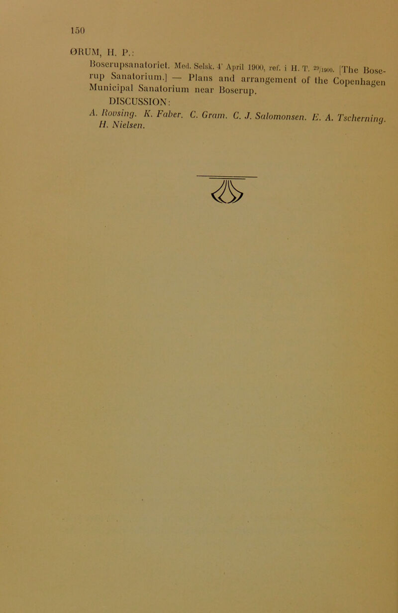 DRUM, H. P.: Boserupsanatoriet. Med. Selsk. 4' April 1900, ref. i H. T. Mjmo. [The Bose- rup Sanatorium.] — Plans and arrangement of the Copenhagen Municipal Sanatorium near Boscrup, DISCUSSION: A. Rousing. K. Faber. C. Gram. C. J. Salomonsen. E. A. Tschernina. H. Nielsen.