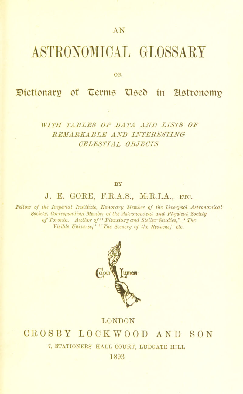 ASTRONOMICAL GLOSSARY OR ©ictionarv of ITenns ‘Use!) in Hstronoiny WITH TABLES OF BATA AND LISTS OF REMARKABLE AND INTERESTING CELESTIAL OBJECTS BY J. E. GORE, E.R.A.S., M.RI.A., etc. Fellois of the Imperial Institute, Honorary MemOer of the Liverpool Astronomical Society, Corresponding Member of the Astronomical and Physical Society of Toronto. Author of Flanetai-y and Stellar Shidies, “ The Visible Universe, “ The Scenery of the Heavens,” etc. LONDON CROSBY LOCKWOOD AND SON 7, STATIONERS' HALL COURT, LUDGATE HILL 1893