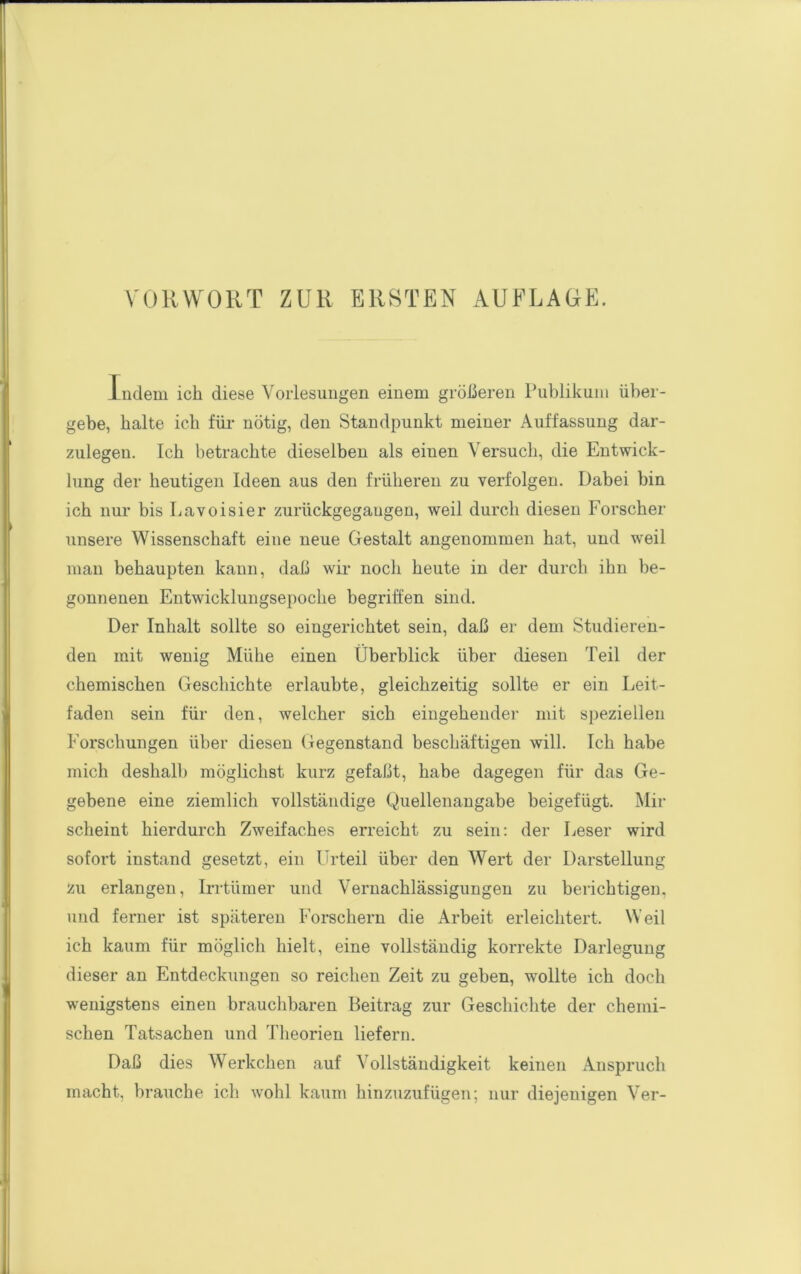 Indem ich diese Vorlesungen einem größeren Publikum über- gebe, halte ich für- nötig, den Standpunkt meiner Auffassung dar- zulegen. Ich betrachte dieselben als einen Versuch, die Entwick- lung der heutigen Ideen aus den früheren zu verfolgen. Dabei bin ich nur bis Lavoisier zurückgegaugen, weil durch diesen Forscher unsere Wissenschaft eine neue Gestalt angenommen hat, und weil man behaupten kann, daß wir noch heute in der durch ihn be- gonnenen Entwicklungsepoche begriffen sind. Der Inhalt sollte so eingerichtet sein, daß er dem Studieren- den mit wenig Mühe einen Überblick über diesen Teil der chemischen Geschichte erlaubte, gleichzeitig sollte er ein Leit- faden sein für den, welcher sich eingehender mit speziellen Forschungen über diesen Gegenstand beschäftigen will. Ich habe mich deshalb möglichst kurz gefaßt, habe dagegen für das Ge- gebene eine ziemlich vollständige Quellenangabe beigefügt. Mir scheint hierdurch Zweifaches erreicht zu sein: der Leser wird sofort instand gesetzt, ein Urteil über den Wert der Darstellung zu erlangen, Irrtümer und Vernachlässigungen zu berichtigen, und ferner ist späteren Forschern die Arbeit erleichtert. Weil ich kaum für möglich hielt, eine vollständig korrekte Darlegung dieser an Entdeckungen so reichen Zeit zu geben, wollte ich doch wenigstens einen brauchbaren Beitrag zur Geschichte der chemi- schen Tatsachen und Theorien liefern. Daß dies Werkchen auf Vollständigkeit keinen Anspruch macht, brauche ich wohl kaum hinzuzufügen; nur diejenigen Ver-