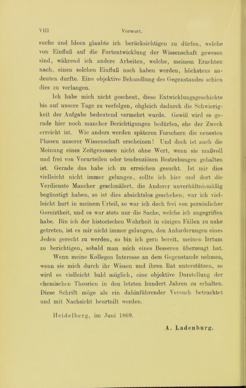 suche imd Ideen glaubte ich berücksichtigen zu dürfen, welche von Einfluß auf die Fortentwicklung der Wissenschaft gewesen sind, während ich andere Arbeiten, welche, meinem Erachten nach, einen solchen Einfluß noch haben werden, höchstens an- deuten durfte. Eine objektive Behandlung des Gegenstandes schien dies zu verlangen. Ich habe mich nicht gescheut, diese Entwicklungsgeschichte bis auf unsere Tage zu verfolgen, obgleich dadurch die Schwierig- keit der Aufgabe bedeutend vermehrt wurde. Gewiü wird es ge- rade hier noch mancher Berichtigungen bedürfen, ehe der Zweck erreicht ist. Wie anders werden späteren Forschern die neuesten Bhasen unserer Wissenschaft erscheinen! Und doch ist auch die Meinung eines Zeitgenossen nicht ohne Wert, wenn sie maßvoll und frei von Vorurteilen oder tendenziösen Bestrebungen gehalten ist. Gerade das habe ich zu erreichen gesucht. Ist mir dies vielleicht nicht immer gelungen, sollte ich hier und dort die Verdienste Mancher geschmälert, die Anderer unverhältnibinäßig begünstigt haben, so ist dies absichtslos geschehen; war ich viel- leicht hart in meinem Urteil, so war ich doch frei von persönlicher Gereiztheit, und es war stets nur die Sache, welche ich angegriffen habe. Bin ich der historischen Wahrheit in einigen Fällen zu nahe getreten, ist es mir nicht immer gelungen, den Anforderungen eines Jeden gerecht zu werden, so bin ich gern bereit, meinen Irrtum zu berichtigen, sobald man mich eines Besseren überzeugt hat. Wenn meine Kollegen Interesse an dem Gegenstände nehmen, wenn sie mich durch ihr Wissen und ihren Rat unterstützen, so wird es vielleicht bald möglich, eine objektive Darstellung der chemischen I heorien in den letzten hundert Jahren zu erhalten. Diese Schrift möge als ein dahinführender Veisucli betrachtet und mit Nachsicht beurteilt werden. Heidelberg, im Juni 18(59. A. Ladenburg.