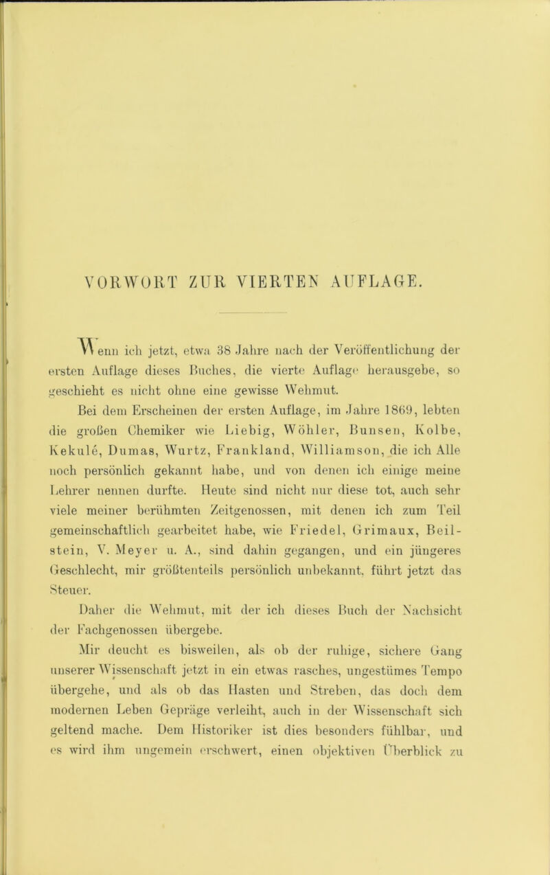 enn icli jetzt, etwa 38 Jahre uach der Veröffentlichung der ersten Auflage dieses Buches, die vierte Auflage' herausgehe, so geschieht es nicht ohne eine gewisse Wehmut. Bei dem Erscheinen der ersten Auflage, im Jahre 1869, lebten die großen Chemiker wie Liebig, Wöhler, Bunsen, Kolbe, Kekule, Dumas, Wurtz, Frankland, Williamson, die ich Alle noch persönlich gekannt habe, und von denen ich einige meine Lehrer nennen durfte. Heute sind nicht nur diese tot, auch sehr viele meiner berühmten Zeitgenossen, mit denen ich zum Teil gemeinschaftlich gearbeitet habe, wie Friedei, Grimaux, Beil- stein, V. Meyer u. A., sind dahin gegangen, und ein jüngeres Geschlecht, mir größtenteils persönlich unbekannt, führt jetzt das Steuer. Daher die Wehmut, mit der ich dieses Buch der Nachsicht der Fachgenossen übergebe. Mir deucht es bisweilen, als ob der ruhige, sichere Gang unserer Wissenschaft jetzt in ein etwas rasches, ungestümes Tempo übergehe, und als ob das Hasten und Streben, das doch dem modernen Leben Ge])räge verleiht, auch in der Wissenschaft sich geltend mache. Dem Historiker ist dies besonders fühlbar, und es wird ihm ungemein (>rschwert, einen objektiven Fberblick zu