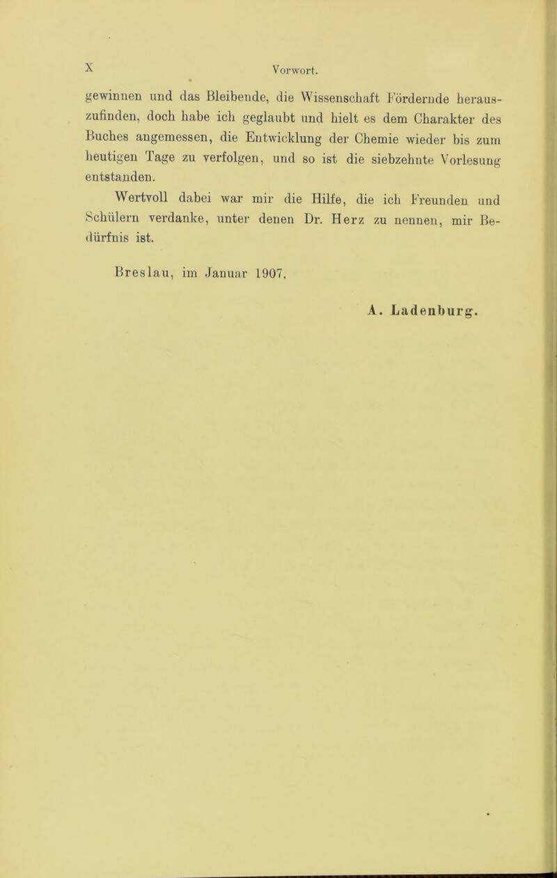 gewinnen und das Bleibende, die Wissenschaft Fördernde heraus- zufinden, doch habe ich geglaubt und hielt es dem Charakter des Buches angemessen, die Entwicklung der Chemie wieder bis zum heutigen Tage zu verfolgen, und so ist die siebzehnte Vorlesung entstanden. Wertvoll dabei war mir die Hilfe, die ich Freunden und Schülern verdanke, unter denen Dr. Herz zu nennen, mir Be- dürfnis ist. Breslau, im Januar 1907.