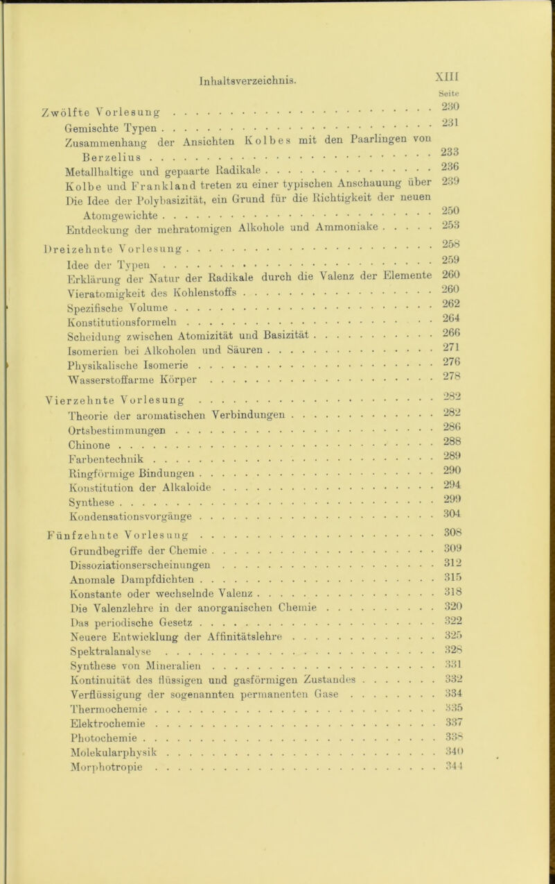 Seite 9-tO Zwölfte Vorlesung Gemischte Typen Zusammenhang der Ansichten Kolbes mit den Paarlingen von Metallhaltige und gepaarte Radikale 236 Kolbe und Frankland treten zu einer typischen Anschauung über 239 Die Idee der Polybasizität, ein Grund für die Richtigkeit der neuen Atomgewichte Fntdeckung der mehratomigen Alkohole und Ammoniake -^53 Dreizehnte Vorlesung Idee der Typen Erklärung der Natur der Radikale durch die Valenz der Elemente 260 Vieratomigkeit des Kohlenstoffs 260 Spezifische Volume 262 ^ 0(*A Konstitutiousformeln Scheidung zwischen Atomizität und Basizität 266 Isoinerien bei Alkoholen und Säuren 271 Physikalische Isomerie 276 Wasserstoffarme Körper 278 Vierzehnte Vorlesung 282 'l’heorie der aromatischen Verbindungen 282 Ortsbestimmungen 286 Chinone 288 Farbentechnik 289 Ringförmige Bindungen 290 Konstitution der Alkaloide 294 Synthese 299 Kondensationsvorgänge 3^4 F ü n f z e h u t e V 0 iT e s u n g 308 Grundbegriffe der Chemie 309 Dissoziationserscheinungeu 312 Anomale Dampfdichten 3ir> Konstante oder wechselnde Valenz 318 Die Valenzlehre in der anorganischen Chemie 320 Das periodische Gesetz 322 Neuere Entwicklung der Affinitätslehre 32.9 Spektralanalyse 328 Synthese von Mineralien 331 Kontinuität des tlüssigen und gasförmigen Zustandes 332 Verflüssigung der sogenannten permanenten Gase 334 Thermochemie 335 Elektrochemie 337 Photochemie 33*' Molekularphysik 340 Mur]ihotropie 344