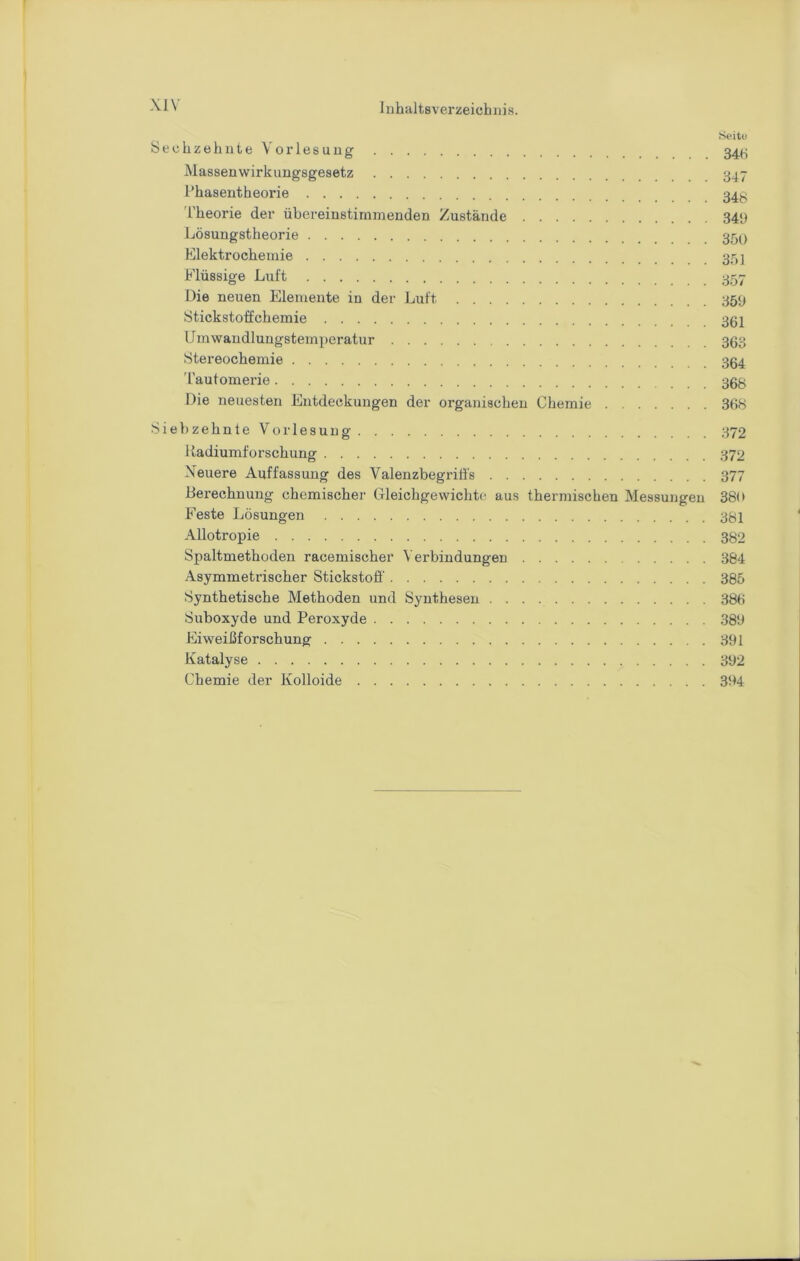 Sechzehnte Vorlesung 34(.; Massenwirkuugsgesetz 347 l’hasentheorie Theorie der übereinstimmenden Zustände 34‘) Lösungstheorie Elektrochemie Flüssige Luft 357 Die neuen Elemente in der Luft 359 Stickstoffchemie 362 IJmwaudluugstemperatur 363 Stereochemie 364 'rautomerie 366 Die neuesten Entdeckungen der organischen Chemie 368 Siebzehnte Vorlesung 372 liadiumforschung 372 Neuere Auffassung des Valenzbegriffs 377 Berechnung chemischer Gleichgewichte, aus thermischen Messungen 380 Feste Lösungen 38i Allotropie 382 Spaltmethoden racemischer ^'erbindungen 384 Asymmetrischer Stickstoff 385 Synthetische Methoden und Synthesen 386 Suboxyde und Peroxyde .389 Eiweiüforschung 391 Katalyse 392 Chemie der Kolloide 394