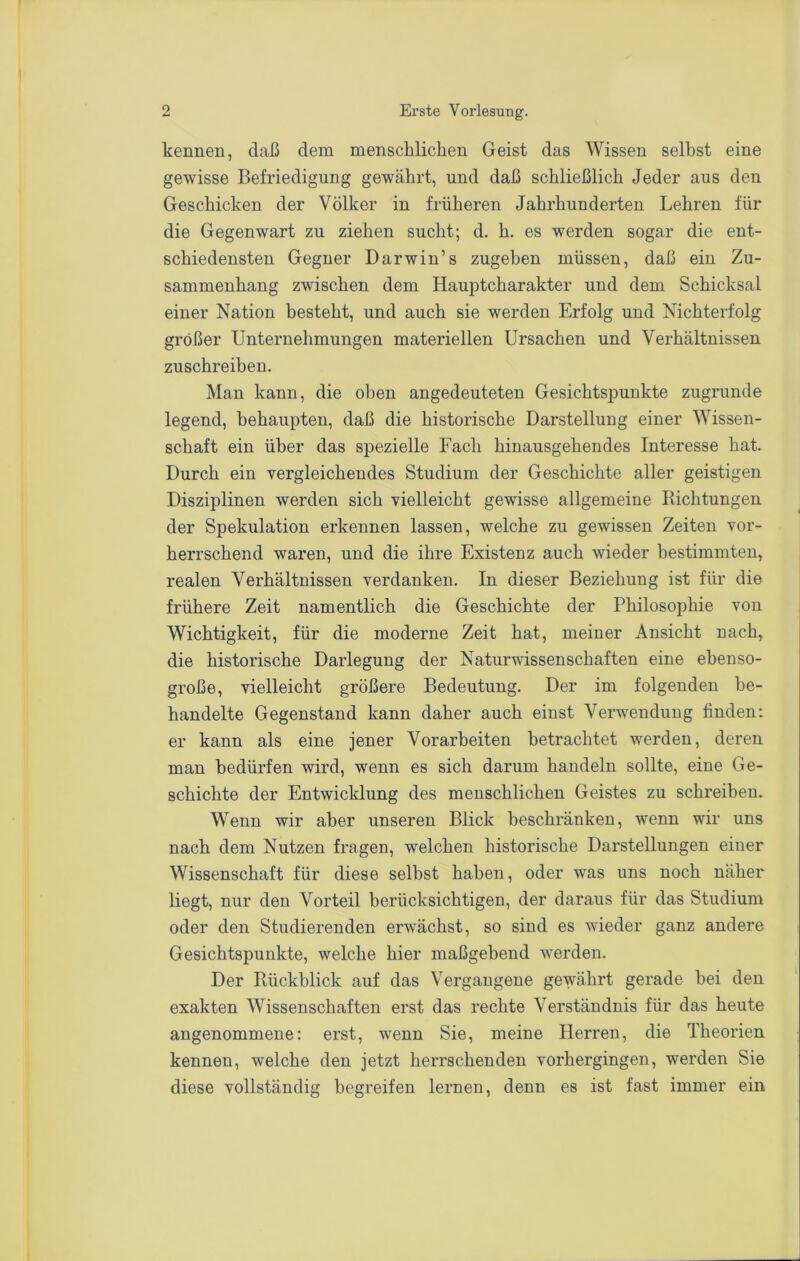 kennen, daß dem menschlichen Geist das Wissen selbst eine gewisse Befriedigung gewährt, und daß schließlich Jeder aus den Geschicken der Völker in früheren Jahrhunderten Lehren für die Gegenwart zu ziehen sucht; d. h. es werden sogar die ent- schiedensten Gegner Darwin’s zugeben müssen, daß ein Zu- sammenhang zwischen dem Hauptcharakter und dem Schicksal einer Nation besteht, und auch sie werden Erfolg und Nichterfolg größer Unternehmungen materiellen Ursachen und Verhältnissen zuschreiben. Man kann, die oben angedeuteten Gesichtspunkte zugrunde legend, behaupten, daß die historische Darstellung einer Wissen- schaft ein über das spezielle Fach hinausgehendes Interesse hat. Durch ein vergleichendes Studium der Geschichte aller geistigen Disziplinen werden sich vielleicht gewisse allgemeine Richtungen der Spekulation erkennen lassen, welche zu gewissen Zeiten vor- herrschend waren, und die ihre Existenz auch wieder bestimmten, realen Verhältnissen verdanken. In dieser Beziehung ist für die frühere Zeit namentlich die Geschichte der Philosophie von Wichtigkeit, für die moderne Zeit hat, meiner Ansicht nach, die historische Darlegung der Naturwissenschaften eine ehenso- große, vielleicht größere Bedeutung. Der im folgenden be- handelte Gegenstand kann daher auch einst Verwendung finden: er kann als eine jener Vorarbeiten betrachtet werden, deren man bedürfen wird, wenn es sich darum handeln sollte, eine Ge- schichte der Entwicklung des menschlichen Geistes zu schreiben. Wenn wir aber unseren Blick beschränken, wenn wir uns nach dem Nutzen fragen, welchen historische Darstellungen einer Wissenschaft für diese selbst haben, oder was uns noch näher liegt, nur den Vorteil berücksichtigen, der daraus für das Studium oder den Studierenden erwächst, so sind es wieder ganz andere Gesichtspunkte, welche hier maßgebend werden. Der Rückblick auf das Vergangene gewährt gerade bei den exakten Wissenschaften erst das rechte Verständnis für das heute angenommene: erst, wenn Sie, meine Herren, die Theorien kennen, welche den jetzt herrschenden vorhergingen, werden Sie diese vollständig begreifen lernen, denn es ist fast immer ein