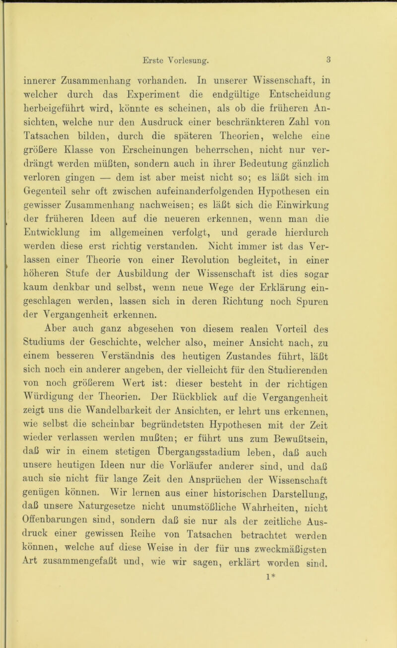 innerer Zusammenhang vorhanden. In unserer Wissenschaft, in welcher durch das Experiment die endgültige Entscheidung herbeigeführt wird, könnte es scheinen, als ob die früheren An- sichten, welche nur den Ausdruck einer beschränkteren Zahl von Tatsachen bilden, durch die späteren Theorien, welche eine größere Klasse von Erscheinungen beherrschen, nicht nur ver- drängt werden müßten, sondern auch in ihrer Bedeutung gänzlich verloren gingen — dem ist aber meist nicht so; es läßt sich im Gegenteil sehr oft zwischen aufeinanderfolgenden Hypothesen ein gewisser Zusammenhang nachweisen; es läßt sich die Einwirkung der früheren Ideen auf die neueren erkennen, wenn man die Entwicklung im allgemeinen verfolgt, und gerade hierdurch werden diese erst richtig verstanden. Nicht immer ist das Ver- lassen einer Theorie von einer Revolution begleitet, in einer höheren Stufe der Ausbildung der Wissenschaft ist dies sogar kaum denkbar und selbst, wenn neue Wege der Erklärung ein- geschlagen werden, lassen sich in deren Richtung noch Spuren der Vergangenheit erkennen. Aber auch ganz abgesehen von diesem realen Vorteil des Studiums der Geschichte, welcher also, meiner Ansicht nach, zu einem besseren Verständnis des heutigen Zustandes führt, läßt sich noch ein anderer angeben, der vielleicht für den Studierenden von noch größerem Wert ist; dieser besteht in der richtigen Würdigung der Theorien. Der Rückblick auf die Vergangenheit zeigt uns die Wandelbarkeit der Ansichten, er lehrt uns erkennen, wie selbst die scheinbar begründetsten Hypothesen mit der Zeit wieder verlassen werden mußten; er führt uns zum Bewußtsein, daß wir in einem stetigen Übergangsstadium leben, daß auch unsere heutigen Ideen nur die Vorläufer anderer sind, und daß auch sie nicht für lange Zeit den Ansprüchen der Wissenschaft genügen können. Wir lernen aus einer historischen Darstellung, daß unsere Naturgesetze nicht unumstößliche Wahrheiten, nicht Offenbarungen sind, sondern daß sie nur als der zeitliche Aus- druck einer gewissen Reihe von Tatsachen betrachtet werden können, welche auf diese Weise in der für uns zweckmäßigsten Art zusammengefaßt und, wie wir sagen, erklärt worden sind. l*