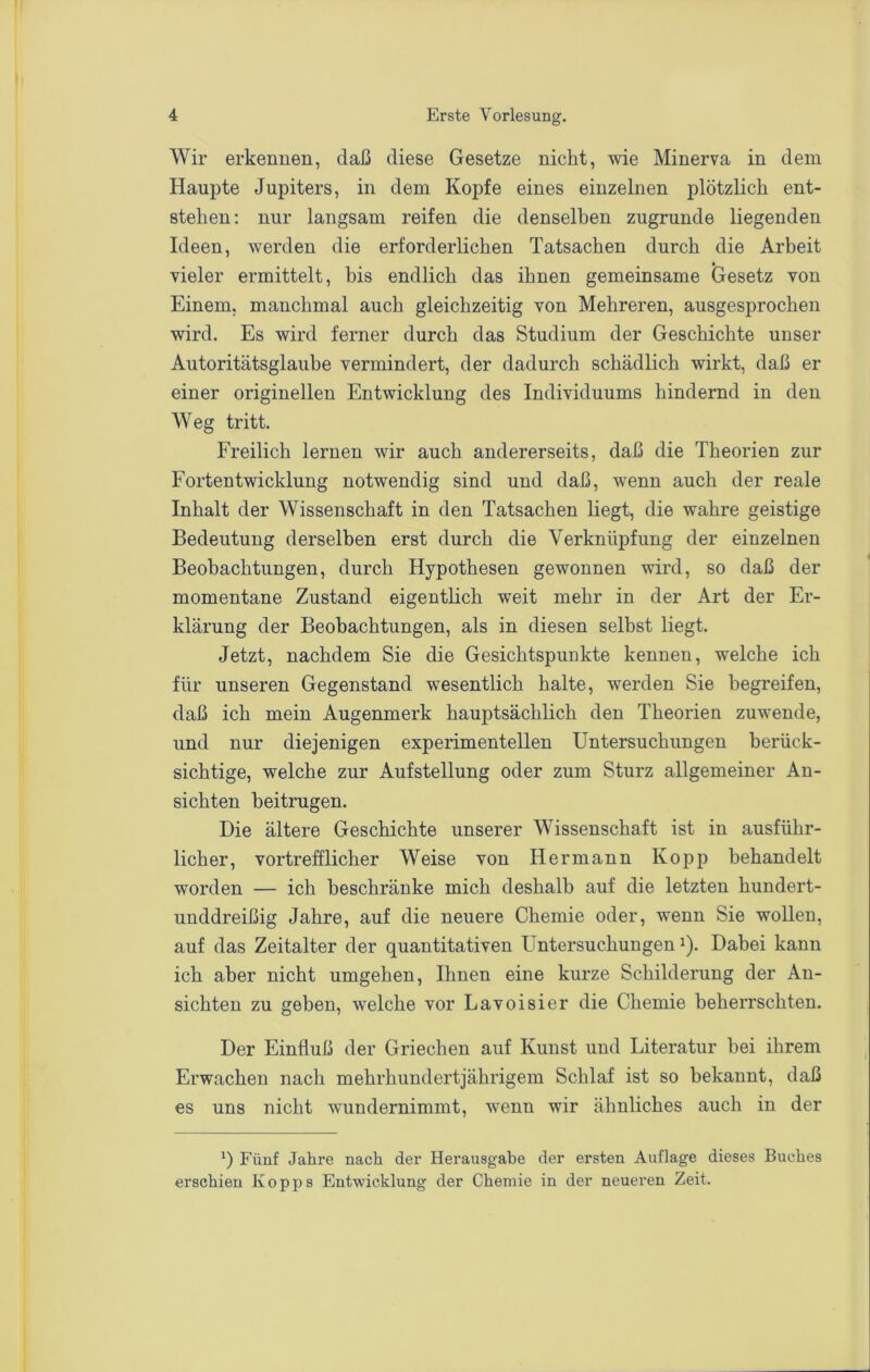 Wir erkennen, daß diese Gesetze nicht, wie Minerva in dem Haupte Jupiters, in dem Kopfe eines einzelnen plötzlich ent- stehen; nur langsam reifen die denselben zugrunde liegenden Ideen, werden die erforderlichen Tatsachen durch die Arbeit vieler ermittelt, bis endlich das ihnen gemeinsame Gesetz von Einem, manchmal auch gleichzeitig von Mehreren, ausgesprochen wird. Es wird ferner durch das Studium der Geschichte unser Autoritätsglaube vermindert, der dadurch schädlich wirkt, daß er einer originellen Entwicklung des Individuums hindernd in den Weg tritt. Freilich lernen wir auch andererseits, daß die Theorien zur Fortentwicklung notwendig sind und daß, wenn auch der reale Inhalt der Wissenschaft in den Tatsachen liegt, die wahre geistige Bedeutung derselben erst durch die Verknüpfung der einzelnen Beobachtungen, durch Hypothesen gewonnen wird, so daß der momentane Zustand eigentlich weit mehr in der Art der Er- klärung der Beobachtungen, als in diesen selbst liegt. Jetzt, nachdem Sie die Gesichtspunkte kennen, welche ich für unseren Gegenstand wesentlich halte, werden Sie begreifen, daß ich mein Augenmerk hauptsächlich den Theorien zuwende, und nur diejenigen experimentellen Untersuchungen berück- sichtige, welche zur Aufstellung oder zum Sturz allgemeiner An- sichten beitrugen. Die ältere Geschichte unserer Wissenschaft ist in ausführ- licher, vortrefflicher Weise von Hermann Kopp behandelt worden — ich beschränke mich deshalb auf die letzten hundert- unddreißig Jahre, auf die neuere Chemie oder, wenn Sie wollen, auf das Zeitalter der quantitativen Untersuchungen i). Dabei kann ich aber nicht umgehen. Ihnen eine kurze Schilderung der An- sichten zu geben, welche vor Lavoisier die Chemie beherrschten. Der Einfluß der Griechen auf Kunst und Literatur bei ihrem Erwachen nach mehrhundertjährigem Schlaf ist so bekannt, daß es uns nicht wundernimmt, wenn wir ähnliches auch in der *) Fünf Jahre nach der Herausgabe der ersten Auflage dieses Buches erschien Kopps Entwicklung der Chemie in der neueren Zeit.