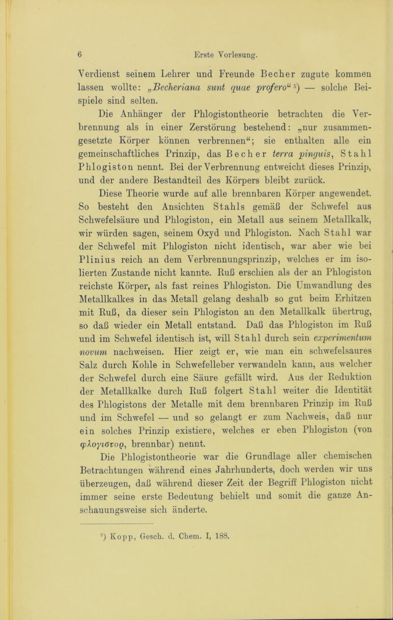 Verdienst seinem Lehrer und Freunde Becher zugute kommen lassen wollte: „Becheriana sunt quae profero^^'^) — solche Bei- spiele sind selten. Die Anhänger der Phiogistontheorie betrachten die Ver- brennung als in einer Zerstörung bestehend: „nur zusammen- gesetzte Körper können verbrennen“; sie enthalten alle ein gemeinschaftliches Prinzip, das Becher terra pinguis, Stahl Phlogiston nennt. Bei der Verbrennung entweicht dieses Prinzip, und der andere Bestandteil des Körpers bleibt zurück. Diese Theorie wurde auf alle brennbaren Körper angewendet. So besteht den Ansichten Stahls gemäß der Schwefel aus Schwefelsäure und Phlogiston, ein Metall aus seinem Metallkalk, wir würden sagen, seinem Oxyd und Phlogiston. Nach Stahl war der Schwefel mit Phlogiston nicht identisch, war aber wie bei Plinius reich an dem Verbrennungsprinzip, welches er im iso- lierten Zustande nicht kannte. Buß erschien als der an Phlogiston reichste Körper, als fast reines Phlogiston. Die Umwandlung des Metallkalkes in das Metall gelang deshalb so gut beim Erhitzen mit Ruß, da dieser sein Phlogiston an den Metallkalk übertrug, so daß wieder ein Metall entstand. Daß das Phlogiston im Ruß und im Schwefel identisch ist, will Stahl durch sein experinientum novum nachweisen. Hier zeigt er, wie man ein schwefelsaures Salz durch Kohle in Schwefelleber verwandeln kann, aus welcher der Schwefel durch eine Säure gefällt wird. Aus der Reduktion der Metallkalke durch Ruß folgert Stahl weiter die Identität des Phlogistons der Metalle mit dem brennbaren Prinzip im Ruß und im Schwefel — und so gelangt er zum Nachweis, daß nur ein solches Prinzip existiere, welches er eben Phlogiston (von <p2.oyiötoQ, brennbar) nennt. Die Phiogistontheorie war die Grundlage aller chemischen Betrachtungen während eines Jahrhunderts, doch werden wir uns überzeugen, daß während dieser Zeit der Begriff Phlogiston nicht immer seine erste Bedeutung behielt und somit die ganze An- schauungsweise sich änderte. Kopp, Gesch. d. Cliem. I, 188.