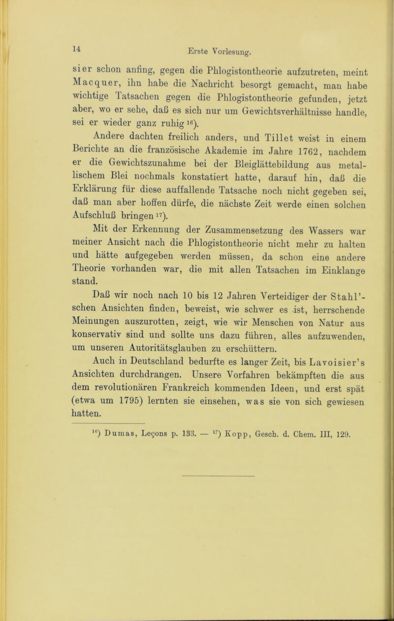 sier schon anfing, gegen die Phiogistontheorie aufzutreten, meint Mac quer, ihn habe die Nachricht besorgt gemacht, man habe wichtige latsachen gegen die Phiogistontheorie gefunden, jetzt aber, wo er sehe, daß es sich nur um Gewichtsverhältnisse handle, sei er wieder ganz ruhig i«). Andere dachten freilich anders, und Ti 11 et weist in einem Berichte an die französische Akademie im Jahre 1762, nachdem er die Gewichtszunahme bei der Bleiglättebildung aus metal- lischem Blei nochmals konstatiert hatte, darauf hin, daß die Erklärung für diese auffallende Tatsache noch nicht gegeben sei, daß man aber hoffen dürfe, die nächste Zeit werde einen solchen Aufschluß bringen i'^). Mit der Erkennung der Zusammensetzung des Wassers war meiner Ansicht nach die Phiogistontheorie nicht mehr zu halten und hätte aufgegeben werden müssen, da schon eine andere Theorie vorhanden war, die mit allen Tatsachen im Einklänge stand. Daß wir noch nach 10 bis 12 Jahren Verteidiger der Stahl’- schen Ansichten finden, beweist, wie schwer es ist, herrschende Meinungen auszurotten, zeigt, wie wir Menschen von Natur aus konservativ sind und sollte uns dazu führen, alles aufzuwenden, um unseren Autoritätsglauben zu erschüttern. Auch in Deutschland bedurfte es langer Zeit, bis Lavoisier’s Ansichten durchdrangen. Unsere Vorfahren bekämpften die aus dem revolutionären Frankreich kommenden Ideen, und erst spät (etwa um 1795) lernten sie einsehen, was sie von sich gewiesen hatten.