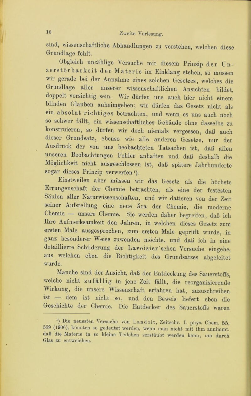 sind, wissenschaftliche Abhandlungen zu verstehen, welchen diese Grundlage fehlt. Obgleich unzählige Versuche mit diesem Prinzip der Un- zerstörbarkeit der Materie im Einklang stehen, so müssen wir gerade bei der Annahme eines solchen Gesetzes, welches die Grundlage aller unserer wissenschaftlichen Ansichten bildet, doppelt vorsichtig sein. Wir dürfen uns auch hier nicht einem blinden Glauben anheimgeben; wir dürfen das Gesetz nicht als ein absolut richtiges betrachten, und wenn es uns auch noch so schwer fällt, ein wissenschaftliches Gebäude ohne dasselbe zu konstruieren, so dürfen wir doch niemals vergessen, daß auch dieser Grundsatz, ebenso wie alle anderen Gesetze, nur der Ausdruck der von uns beobachteten Tatsachen ist, daß allen unseren Beobachtungen Fehler anhaften und daß deshalb die Möglichkeit nicht ausgeschlossen ist, daß spätere Jahrhunderte sogar dieses Prinzip verwerfen Einstweilen aber müssen wir das Gesetz als die höchste Errungenschaft der Chemie betrachten, als eine der festesten Säulen aller Naturwissenschaften, und wir datieren von der Zeit seiner Aufstellung eine neue Ära der Chemie, die moderne Chemie unsere Chemie. Sie werden daher begreifen, daß ich Ihre Aufmerksamkeit den Jahren, in welchen dieses Gesetz zum ersten Male ausgesprochen, zum ersten Male geprüft wurde, in ganz besonderer Weise zuwenden möchte, und daß ich in eine detaillierte Schilderung der Lavoisier’sehen Versuche eingehe, aus welchen eben die Kichtigkeit des Grundsatzes abgeleitet wurde. Manche sind der Ansicht, daß der Entdeckung des Sauerstoffs, welche nicht zufällig in jene Zeit fällt, die reorganisierende Wirkung, die unsere Wissenschaft erfahren hat, zuzuschreiben ist dem ist nicht so, und den Beweis liefert eben die Geschichte der Chemie. Die Entdecker des Sauerstoffs waren Die neuesten Versuche von Landolt, Zeitschr. f. phys. Chem. 55, 589 (190G), könnten so gedeutet werden, wenn man nicht mit ihm annimmt, daß die Materie in so kleine Teilchen zerstäubt werden kann, um durch Glas zu entweichen.