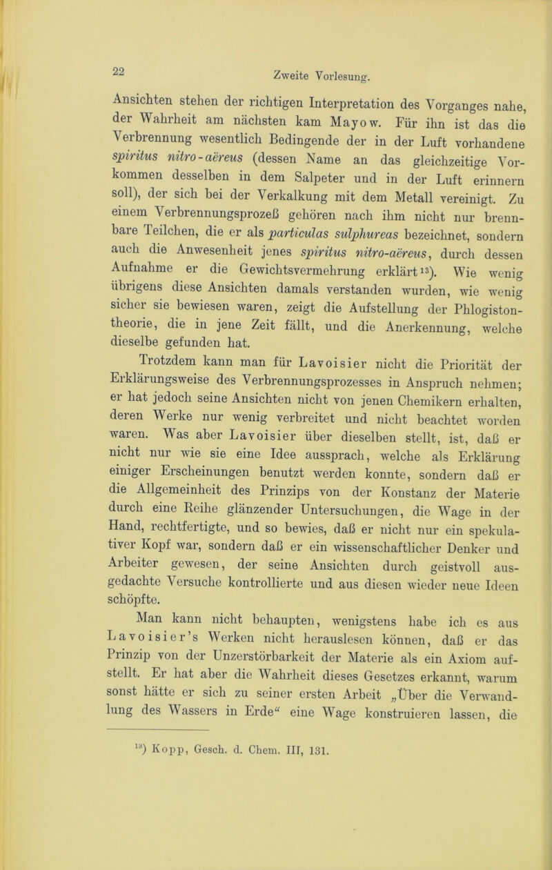 Ansichten stehen der richtigen Interpretation des Vorganges nahe, der Wahrheit am nächsten kam Mayow. Für ihn ist das die Verbrennung wesentlich Bedingende der in der Luft vorhandene s]pintus nitro-aereus (dessen Name an das gleichzeitige Vor- kommen desselben in dem Salpeter und in der Luft erinnern soll), der sich bei der Verkalkung mit dem Metall vereinigt. Zu einem Verbrennungsprozeß gehören nach ihm nicht nur brenn- bare Teilchen, die er als particulas sulphureas bezeichnet, sondern auch die Anwesenheit jenes Spiritus nitro-aereus, durch dessen Aufnahme er die Gewichtsvermehrung erklärtes). Wie wenig übrigens diese Ansichten damals verstanden wurden, wie wenig sicher sie bewiesen waren, zeigt die Aufstellung der Phiogiston- theorie, die in jene Zeit fällt, und die Anerkennung, welche dieselbe gefunden hat. Tiotzdem kann man für Lavoisier nicht die Priorität der Erklärungsweise des Verbrennungsprozesses in Anspruch nehmen; er hat jedoch seine Ansichten nicht von jenen Chemikern erhalten, deren Werke nur wenig verbreitet und nicht beachtet worden waren. Was aber Lavoisier über dieselben stellt, ist, daß er nicht nur wie sie eine Idee aussprach, welche als Erklärung einiger Erscheinungen benutzt werden konnte, sondern daß er die Allgemeinheit des Prinzips von der Konstanz der Materie durch eine Reihe glänzender Untersuchungen, die Wage in der Hand, rechtfertigte, und so bewies, daß er nicht nur ein spekula- tiver Kopf war, sondern daß er ein wissenschaftlicher Denker und Arbeiter gewesen, der seine Ansichten durch geistvoll aus- gedachte Versuche kontrollierte und aus diesen wieder neue Ideen schöpfte. Man kann nicht behaupten, wenigstens habe ich es aus Lavoisier’s Werken nicht herauslesen können, daß er das Prinzip von der Unzerstörbarkeit der Materie als ein Axiom auf- stellt. Er hat aber die Wahrheit dieses Gesetzes erkannt, warum sonst hätte er sich zu seiner ersten Arbeit „Über die Verwand- lung des Wassers in Erde^^ eine Wage konstruieren lassen, die Kopp, Gesch. d. Chem. IIT, 131.