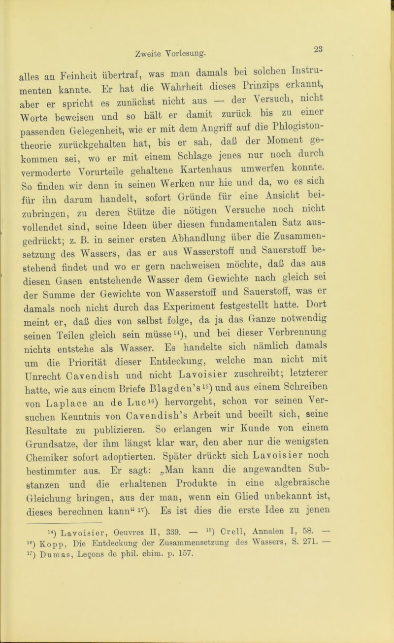 alles an Feinheit übertraf, was man damals bei solchen Instru- menten kannte. Er hat die Wahrheit dieses Prinzips erkannt, aber er spricht es zunächst nicht aus — der Versuch, nmht Worte beweisen und so hält er damit zurück bis zu einer passenden Gelegenheit, wie er mit dem Angriff auf die Phlogiston- theorie zurückgehalten hat, bis er sah, daß dei Moment j,e kommen sei, wo er mit einem Schlage jenes nur noch durch vermoderte Vorurteile gehaltene Kartenhaus umwerfen konnte. So finden wir denn in seinen Werken nur hie und da, wo es sich für ihn darum handelt, sofort Gründe für eine Ansicht bei- zubringen, zu deren Stütze die nötigen Versuche noch nicht vollendet sind, seine Ideen über diesen fundamentalen Satz aus- gedrückt; z. ß. in seiner ersten Abhandlung über die Zusammen- setzung des Wassers, das er aus Wasserstoff und Sauerstoff be- stehend findet und wo er gern nachweisen möchte, daß das aus diesen Gasen entstehende Wasser dem Gewichte nach gleich sei der Summe der Gewichte von Wasserstoff und Sauerstoff, was ei damals noch nicht durch das Experiment festgestellt hatte. Dort meint er, daß dies von selbst folge, da ja das Ganze notwendig seinen Teilen gleich sein müsse und bei dieser Verbrennung nichts entstehe als Wasser. Es handelte sich nämlich damals um die Priorität dieser Entdeckung, welche man nicht mit Unrecht Cavendish und nicht Lavoisier zuschreibt; letzterer hatte, wie aus einem Briefe Blagden’s und aus einem Schreiben von Laplace an de Lucie) hervorgeht, schon vor seinen Ver- suchen Kenntnis von Cavendish’s Arbeit und beeilt sich, seine Resultate zu publizieren. So erlangen wir Kunde von einem Grundsätze, der ihm längst klar war, den aber nur die wenigsten Chemiker sofort adoptierten. Später drückt sich Lavoisier noch bestimmter aus. Er sagt; „Man kann die angewandten Sub- stanzen und die erhaltenen Produkte in eine algebraische Gleichung bringen, aus der man, wenn ein Glied unbekannt ist, dieses berechnen kann“ i'^). Es ist dies die erste Idee zu jenen Lavoisier, Oeuvres II, 339. — Grell, Annalen I, 58. Kopp, Die Entdeckung der Zusammensetzung des AVassers, S. 271. — '■) Dumas, Legons de phil. chim. p. 157.