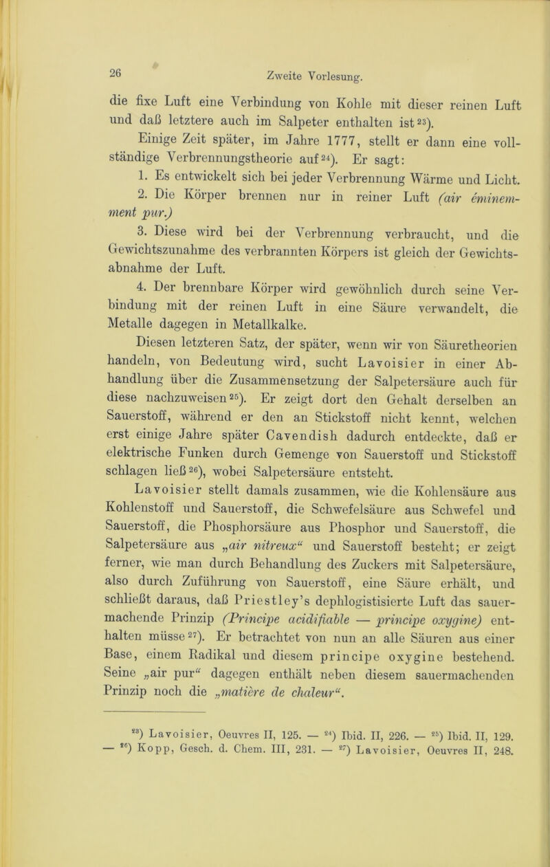 die fixe Luft eine Verbindung von Kohle mit dieser reinen Luft und daß letztere auch im Salpeter enthalten ist 23). Einige Zeit später, im Jahre 1777, stellt er dann eine voll- ständige Verbrennungstheorie auf24). Er sagt: 1. Es entwickelt sich bei jeder Verbrennung Wärme und Licht. 2. Die Körper brennen nur in reiner Luft (air eminem- ment pur.) 3. Diese wird bei der Verbrennung verbraucht, und die Gewichtszunahme des verbrannten Körpers ist gleich der Gewichts- abnahme der Luft. 4. Der brennbare Körper wird gewöhnlich durch seine Ver- bindung mit der reinen Luft in eine Säure verwandelt, die Metalle dagegen in Metallkalke. Diesen letzteren Satz, der später, wenn wir von Säuretheorien handeln, von Bedeutung wird, sucht Lavoisier in einer Ab- handlung über die Zusammensetzung der Salpetersäure auch für diese nachzuweisen 25). Er zeigt dort den Gehalt derselben an Sauerstoff, während er den an Stickstoff nicht kennt, welchen erst einige Jahre später Cavendish dadurch entdeckte, daß er elektrische Funken durch Gemenge von Sauerstoff und Stickstoff schlagen ließ 26)^ wobei Salpetersäure entsteht, Lavoisier stellt damals zusammen, wie die Kohlensäure aus Kohlenstoff und Sauerstoff, die Schwefelsäure aus Schwefel und Sauerstoff, die Phosphorsäure aus Phosphor und Sauerstoff, die Salpetersäure aus „air nitreux“ und Sauerstoff besteht; er zeigt ferner, wie man durch Behandlung des Zuckers mit Salpetersäure, also durch Zuführung von Sauerstoff, eine Säure erhält, und schließt daraus, daß Priestley’s dephlogistisierte Luft das sauer- machende Prinzip (Prmcipe acidifiahle — principe oxygine) ent- halten müsse 27). Er betrachtet von nun an alle Säuren aus einer Base, einem Badikal und diesem princijDe oxygine bestehend. Seine „air pur'^ dagegen enthält neben diesem sauermachenden Prinzip noch die „matiere de chaleur“. Lavoisier, Oeuvres II, 125. — Ibid. II, 226. — *') Ibid. II, 129. *®) Ko pp, Gesch. d. Chem. III, 231. — **) Lavoisier, Oeuvres II, 248.