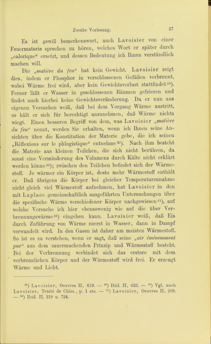 Es ist gewiß bemerkenswert, auch Lavoisier von einer Feuermaterie sprechen zu hören, welches Wort er später durch „calorique“ ersetzt, und dessen Bedeutung ich Ihnen verständlich machen will. Die „matiere du feit“ hat kein Gewicht. Lavoisier zeigt dies, indem er Phosphor in verschlossenen Gefäßen verbrennt, wobei Wärme frei wird, aber kein Gewichtsverlust stattfindet^®). Ferner läßt er Wasser in geschlossenen Räumen gefrieren und findet auch hierbei keine Gewfichtsveränderung. Da er nun aus eigenen Versuchen weiß, daß bei dem Vorgang Wärme austritt, so hält er sich für berechtigt anzunehmen, daß Wärme nichts wiegt. Einen besseren Begriff von dem, was Lavoisier „matiere du feil“ nennt, werden Sie erhalten, wenn ich Ihnen seine An- sichten über die Konstitution der Materie gebe, die ich seinen „Reflexions sur le phlogistique'^ entnehme Nach ihm besteht die Materie aus kleinen Teilchen, die sich nicht berühren, da sonst eine Verminderung des Volumens durch Kälte nicht erklärt werden könne ^o); zwischen den Teilchen befindet sich der Wärme- stoff. Je wärmer ein Körper ist, desto mehr Wärmestoff enthält er. Daß übrigens die Körper bei gleicher Temperaturzunahme nicht gleich viel Wärmestoff auf nehmen, hat Lavoisier in den mit La place gemeinschaftlich ausgeführten Untersuchungen über die spezifische Wärme verschiedener Körper nachgewiesen si), auf welche Versuche ich hier ebensowenig wie auf die über Ver- brennungswärme 3^) eiugehen kann. Lavoisier weiß, daß Eis durch Zuführung von Wärme zuerst in Wasser, dann in Dampf verwandelt wird. In den Gasen ist daher am meisten Wärmestoff. So ist es zu verstehen, wenn er sagt, daß seine „air eminemment pur“ aus dem sauermachenden Prinzip und Wärmestoff besteht. Bei der Verbrennung verbindet sich das erstere mit dem ^ verbrennlichen Körper und der Wärmestoff wird frei. Er erzeugt Wärme und Licht. Lavoisier, Oeuvres II, 619. — **) Ibid. II, 623. — ®“) Vgl. auch Lavoisier, Traite de Chim., p, 1 etc. — Lavoisier, Oeuvres II, 2S9. — rijid. II, 318 u. 724.