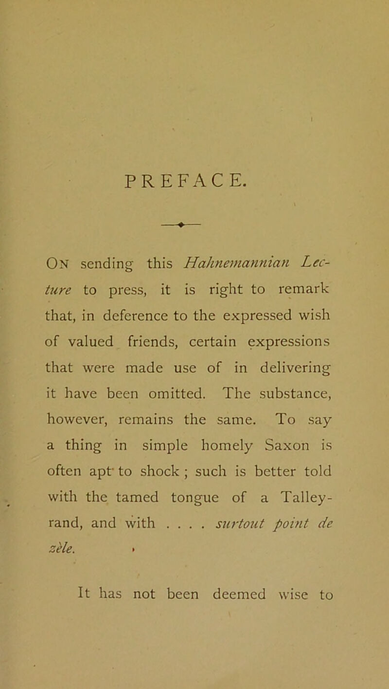 PREFACE. On sending this Hahnemanman Lec- ture to press, it is right to remark that, in deference to the expressed wish of valued friends, certain expressions that were made use of in delivering it have been omitted. The substance, however, remains the same. To say a thing in simple homely Saxon is often apt’ to shock ; such is better told with the tamed tongue of a Talley- rand, and with .... surtout point, de zele. • It has not been deemed wise to