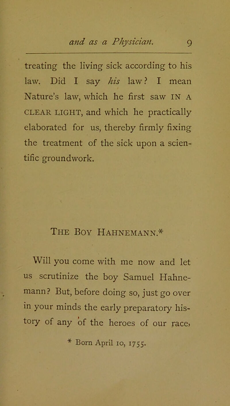 treating the living sick according to his law. Did I say his law ? I mean Nature’s law, which he first saw IN A CLEAR LIGHT, and which he practically elaborated for us, thereby firmly fixing the treatment of the sick upon a scien- tific groundwork. The Boy Hahnemann* Will you come with me now and let us scrutinize the boy Samuel Hahne- mann? But, before doing so, just go over in your minds the early preparatory his- tory of any of the heroes of our race> * Born April io, 1755.