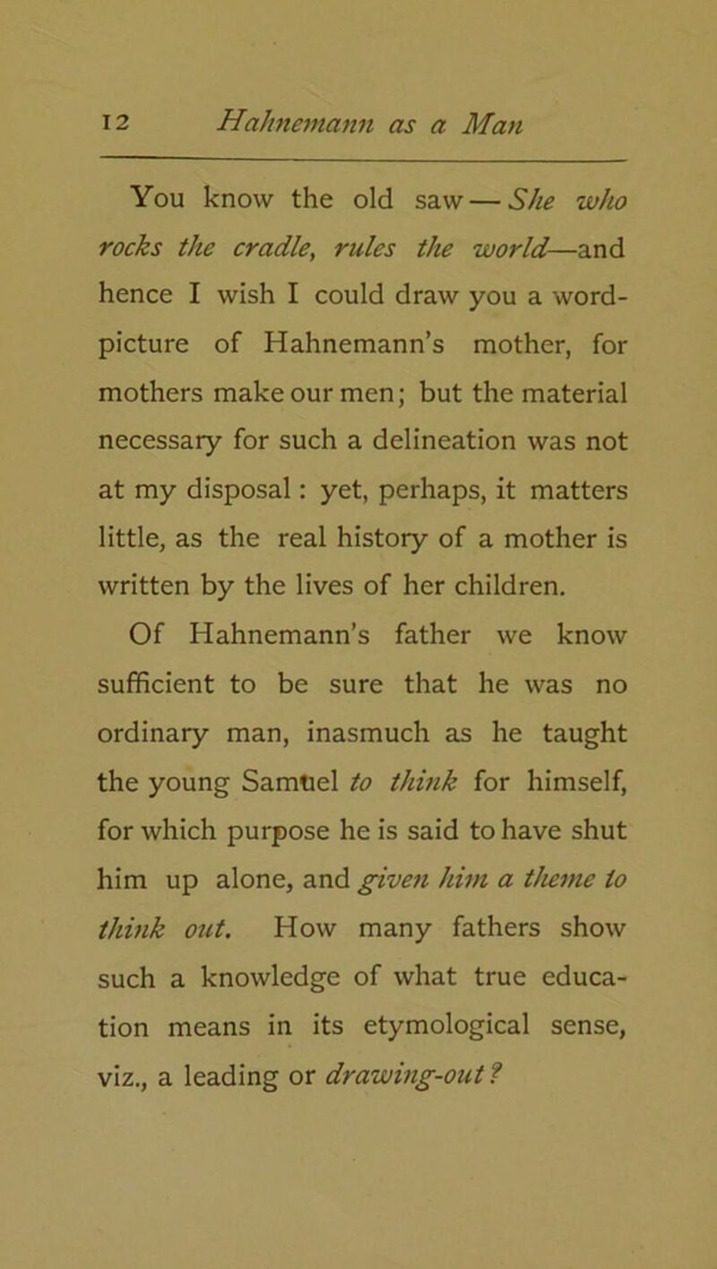 You know the old saw — She who rocks the cradle, rules the world—and hence I wish I could draw you a word- picture of Hahnemann’s mother, for mothers make our men; but the material necessary for such a delineation was not at my disposal: yet, perhaps, it matters little, as the real history of a mother is written by the lives of her children. Of Hahnemann’s father we know sufficient to be sure that he was no ordinary man, inasmuch as he taught the young Samuel to think for himself, for which purpose he is said to have shut him up alone, and given him a theme to think out. How many fathers show such a knowledge of what true educa- tion means in its etymological sense, viz., a leading or drawing-out ?