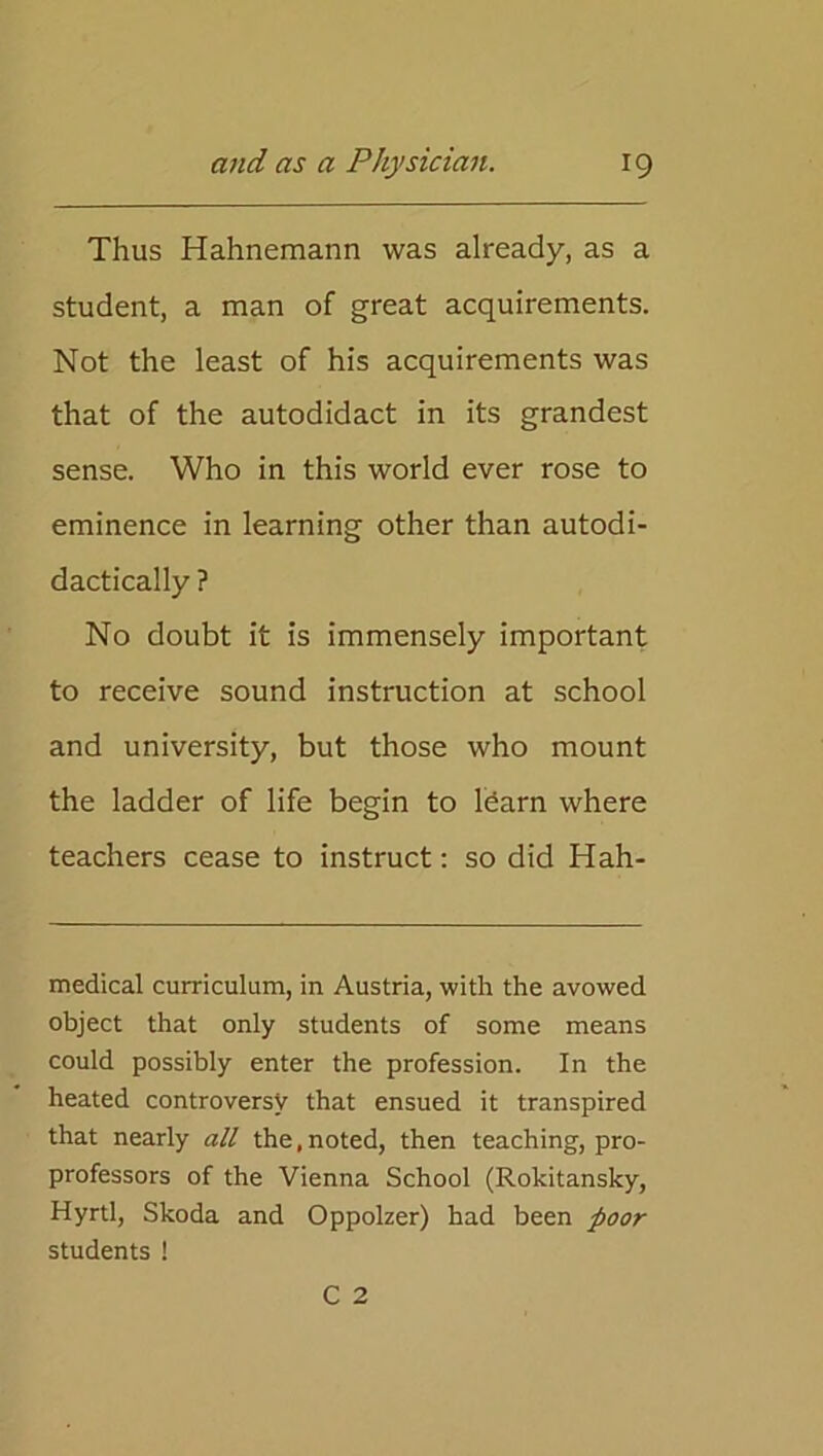 Thus Hahnemann was already, as a student, a man of great acquirements. Not the least of his acquirements was that of the autodidact in its grandest sense. Who in this world ever rose to eminence in learning other than autodi- dactically ? No doubt it is immensely important to receive sound instruction at school and university, but those who mount the ladder of life begin to ldarn where teachers cease to instruct: so did Hah- medical curriculum, in Austria, with the avowed object that only students of some means could possibly enter the profession. In the heated controversy that ensued it transpired that nearly all the, noted, then teaching, pro- professors of the Vienna School (Rokitansky, Hyrtl, Skoda and Oppolzer) had been poor students !