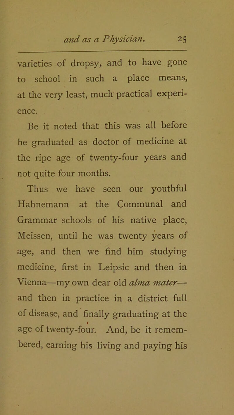 varieties of dropsy, and to have gone to school in such a place means, at the very least, much practical experi- ence. Be it noted that this was all before he graduated as doctor of medicine at the ripe age of twenty-four years and not quite four months. Thus we have seen our youthful Hahnemann at the Communal and Grammar schools of his native place, Meissen, until he was twenty years of age, and then we find him studying medicine, first in Leipsic and then in Vienna—my own dear old alma mater— and then in practice in a district full of disease, and finally graduating at the age of twenty-four. And, be it remem- bered, earning his living and paying his