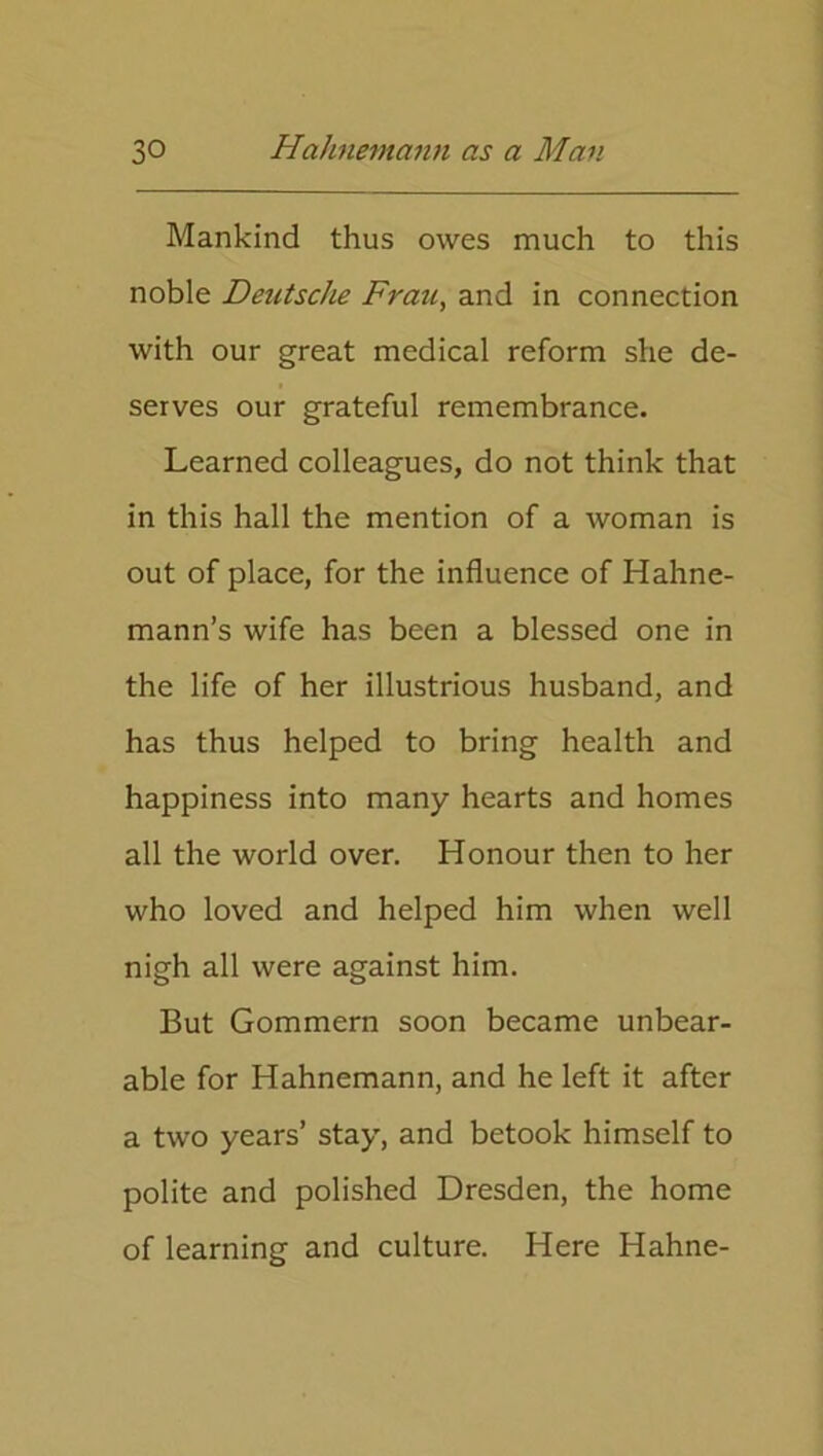 Mankind thus owes much to this noble Deutsche Frau, and in connection with our great medical reform she de- serves our grateful remembrance. Learned colleagues, do not think that in this hall the mention of a woman is out of place, for the influence of Hahne- mann’s wife has been a blessed one in the life of her illustrious husband, and has thus helped to bring health and happiness into many hearts and homes all the world over. Honour then to her who loved and helped him when well nigh all were against him. But Gommern soon became unbear- able for Hahnemann, and he left it after a two years’ stay, and betook himself to polite and polished Dresden, the home of learning and culture. Here Hahne-