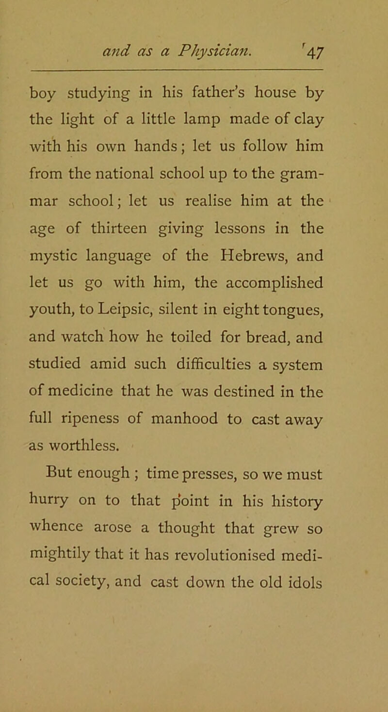 boy studying in his father’s house by the light of a little lamp made of clay with his own hands; let us follow him from the national school up to the gram- mar school; let us realise him at the age of thirteen giving lessons in the mystic language of the Hebrews, and let us go with him, the accomplished youth, to Leipsic, silent in eight tongues, and watch how he toiled for bread, and studied amid such difficulties a system of medicine that he was destined in the full ripeness of manhood to cast away as worthless. But enough ; time presses, so we must hurry on to that point in his history whence arose a thought that grew so mightily that it has revolutionised medi- cal society, and cast down the old idols