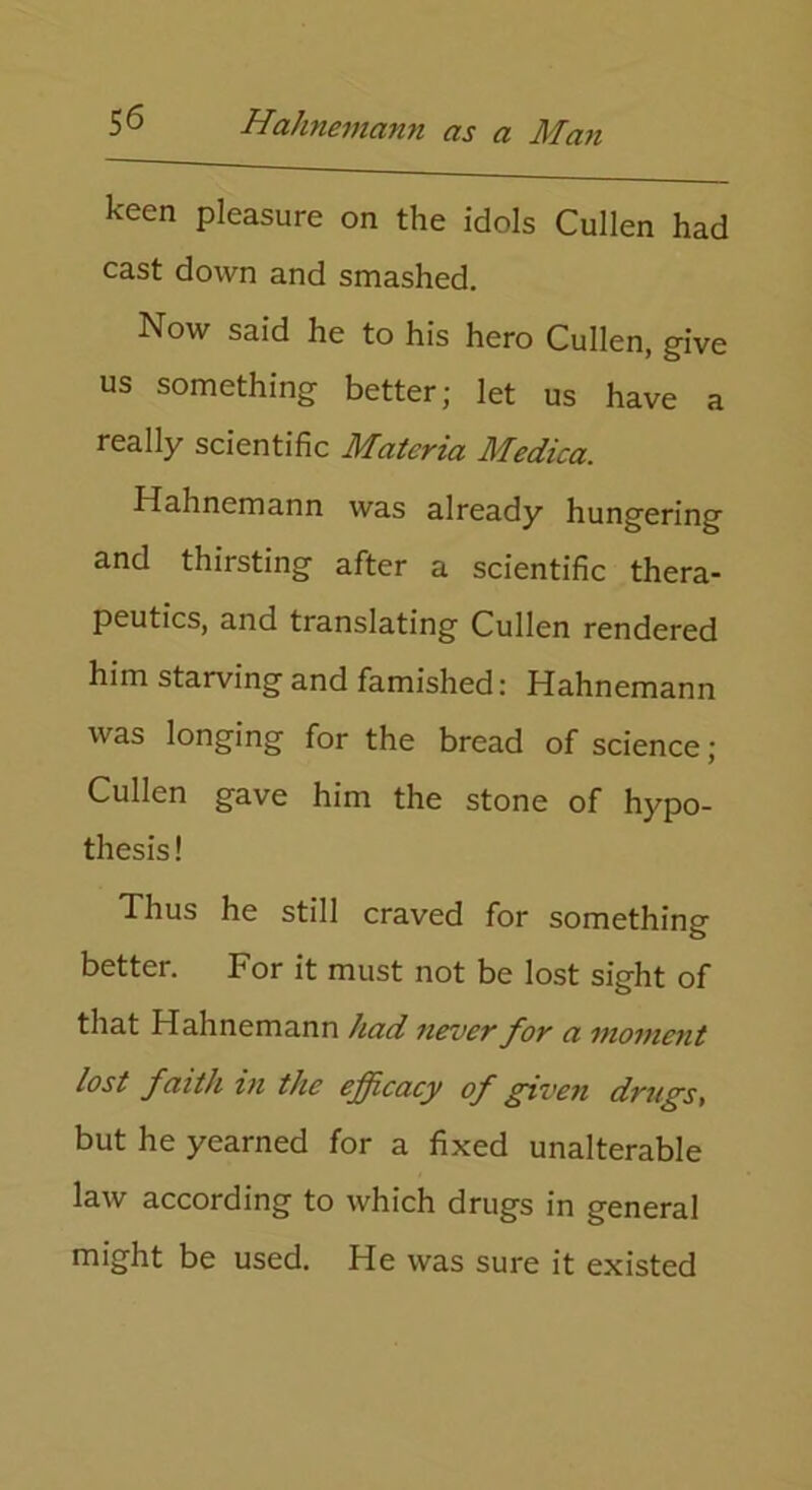 keen pleasure on the idols Cullen had cast down and smashed. Now said he to his hero Cullen, give us something better; let us have a really scientific Materia Medica. Hahnemann was already hungering and thirsting after a scientific thera- peutics, and translating Cullen rendered him starving and famished: Hahnemann was longing for the bread of science ; Cullen gave him the stone of hypo- thesis! Thus he still craved for something better. For it must not be lost sight of that Hahnemann had never for a moment lost faith in the efficacy of given drugs, but he yearned for a fixed unalterable law according to which drugs in general might be used. He was sure it existed