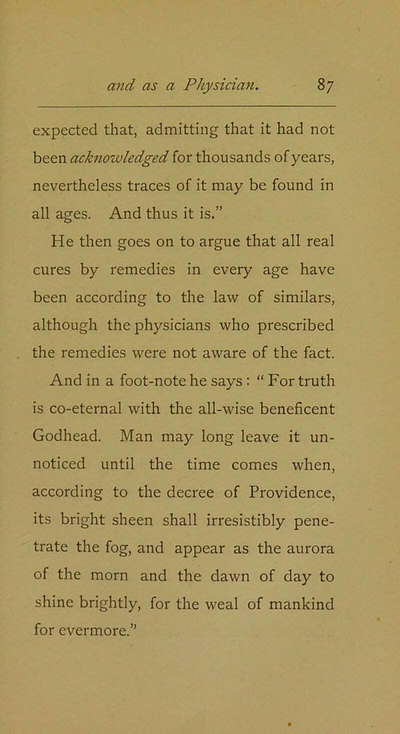 expected that, admitting that it had not been acknowledged for thousands of years, nevertheless traces of it may be found in all ages. And thus it is.” He then goes on to argue that all real cures by remedies in every age have been according to the law of similars, although the physicians who prescribed the remedies were not aware of the fact. And in a foot-note he says: “For truth is co-eternal with the all-wise beneficent Godhead. Man may long leave it un- noticed until the time comes when, according to the decree of Providence, its bright sheen shall irresistibly pene- trate the fog, and appear as the aurora of the morn and the dawn of day to shine brightly, for the weal of mankind for evermore.”