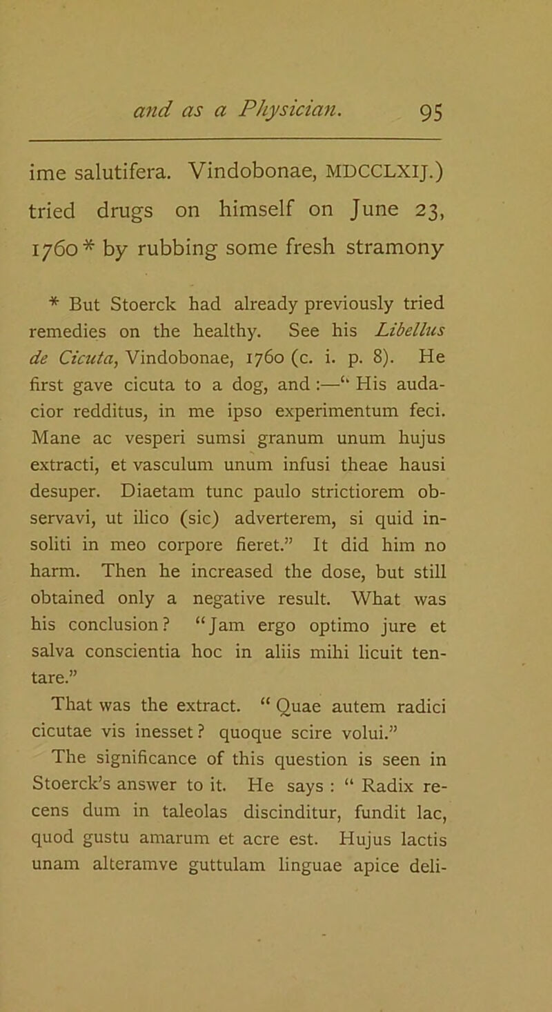 ime salutifera. Vindobonae, MDCCLXIJ.) tried drugs on himself on June 23, 1760* by rubbing some fresh stramony * But Stoerck had already previously tried remedies on the healthy. See his Libellus de Cictita, Vindobonae, 1760 (c. i. p. 8). He first gave cicuta to a dog, and :—“ His auda- cior redditus, in me ipso experimentum feci. Mane ac vesperi sumsi granum unum hujus extracti, et vasculum unum infusi theae hausi desuper. Diaetam tunc paulo strictiorem ob- servavi, ut ilico (sic) adverterem, si quid in- soliti in meo corpore fieret.” It did him no harm. Then he increased the dose, but still obtained only a negative result. What was his conclusion? “Jam ergo optimo jure et salva conscientia hoc in aliis mihi licuit ten- tare.” That was the extract. “ Quae autem radici cicutae vis inesset? quoque scire volui.” The significance of this question is seen in Stoerck’s answer to it. He says : “ Radix re- cens dum in taleolas discinditur, fundit lac, quod gustu amarum et acre est. Hujus lactis unam alteramve guttulam linguae apice deli-