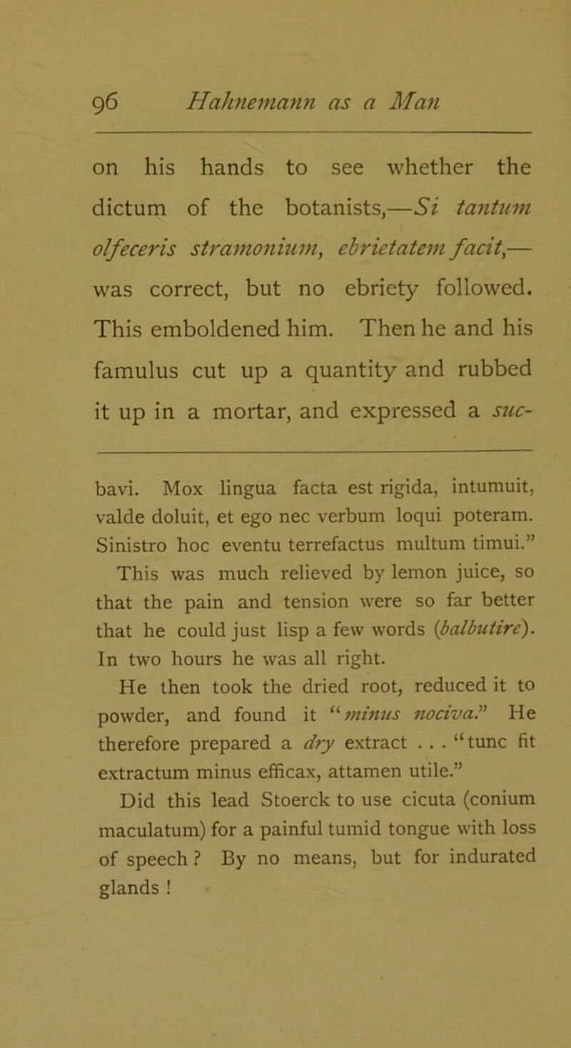 on his hands to see whether the dictum of the botanists,—Si tantum olfeceris stramonium, ebrietatem facit,— was correct, but no ebriety followed. This emboldened him. Then he and his famulus cut up a quantity and rubbed it up in a mortar, and expressed a suc- bavi. Mox lingua facta est rigida, intumuit, valde doluit, et ego nec verbum loqui poteram. Sinistro hoc eventu terrefactus multum timui.” This was much relieved by lemon juice, so that the pain and tension were so far better that he could just lisp a few words (balbutire). In two hours he was all right. He then took the dried root, reduced it to powder, and found it “minus nociva.” He therefore prepared a dry extract .. . “ tunc fit extractum minus efficax, attamen utile.” Did this lead Stoerck to use cicuta (conium maculatum) for a painful tumid tongue with loss of speech ? By no means, but for indurated glands !