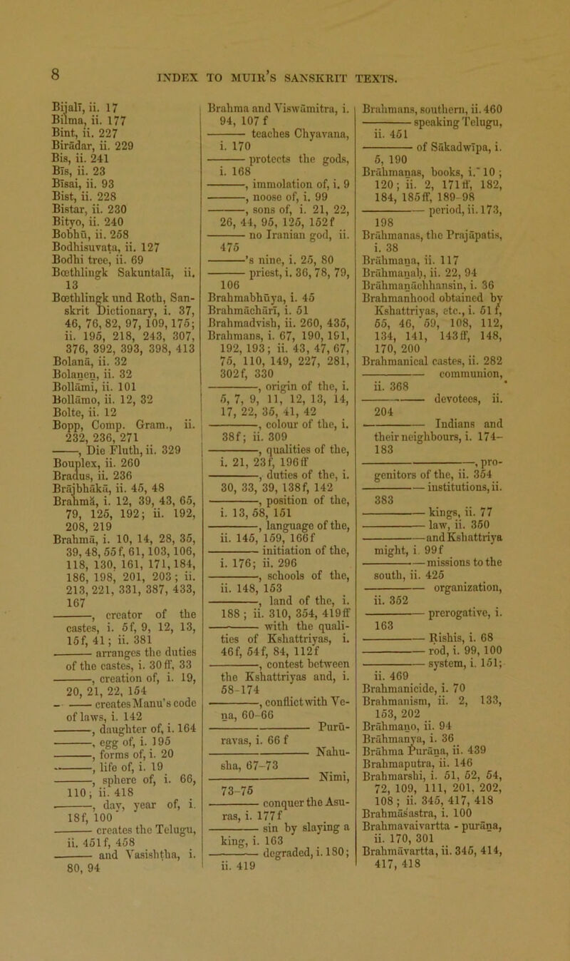 BiialT, ii. 17 Bilma, ii. 177 Bint, ii. 227 Biradar, ii. 229 Bis, ii. 241 Bis, ii. 23 Blsai, ii. 93 Bist, ii. 228 Bistar, ii. 230 Bityo, ii. 240 Bobhu, ii. 258 Bodhisuvata, ii. 127 Bodhi tree, ii. 69 Boathlingk Sakuntnla, ii. 13 Bo3tlilinfrk und Roth, San- skrit Dictionarj’, i. 37, 46, 76, 82, 97, 109, 176; ii. 196, 218, 243, 307, 376, 392, 393, 398, 413 Bolana, ii. 32 Bolancn, ii. 32 Bollami, ii. 101 Bollamo, ii. 12, 32 Bolte, ii. 12 Bopp, Comp. Gram., ii. 232, 236, 271 , Die Fluth, ii. 329 Bouplex, ii. 260 Braaus, ii. 236 Braibhaka, ii. 45, 48 BranmS, i. 12, 39, 43, 65, 79, 126, 192; ii. 192, 208, 219 Brahma, i. 10, 14, 28, 35, 39, 48, 55f,61,103,106, 118, 130, 161, 171, 184, 186, 198, 201, 203 ; ii. 213, 221, 331, 387, 433, 167 , creator of the castes, i. 5f, 9, 12, 13, 15f, 41; ii. 381 arranges the duties of the castes, i. 30 fl', 33 , creation of, i. 19, 20, 21, 22, 164 - createsManu’s code of laws, i. 142 , daughter of, i. 164 , egg of, i. 195 , forms of, i. 20 , life of, i. 19 , sphere of, i. 66, 110; ii. 418 , dav, j-cnr of, i. 18f, 100 ■ creates the Telugu, ii. 451f, 458 and Vasishtha, i. 80, 94 Brahma and Viswamitra, i. 94, 107 f teaches Chyavana, i. 170 protects the gods, i. 168 , immolation of, i. 9 , noose of, i. 99 , sons of, i. 21, 22, 26, 44, 95, 125, 162f no Iranian god, ii. 475 ’s nine, i. 25, 80 priest, i. 36, 78, 79, 106 Brahmahhuya, i. 45 Brahmacharl, i. 51 Brahmadvish, ii. 260, 435, Brahmans, i. 67, 190, 161, 192, 193; ii. 43, 47, 67, 76, 110, 149, 227, 281, 302 f, 330 , origin of the, i. 6, 7, 9, 11, 12, 13, 14, 17, 22, 35, 41, 42 , colour of the, i. 38f; ii. 309 , qualities of the, i. 21, 23f, 196ff , duties of the, i. 30, 33, 39, 138f, 142 , position of the, i. 13, 68, 161 , language of the, ii. 146, 169, 166f initiation of the, i. 176; ii. 296 , schools of the, ii. 148, 153 , hand of the, i. 188 ; ii. 310, 354, 419fif with the quali- ties of Kshattriyas, i. 46f, 64f, 84, 112f , eontest between the Kshattriyas and, i. 58-174 , conflictavith Ve- na, 60-66 Puru- ravas, i. 66 f Nahu- sha, 67-73 Nimi, 73-76 conquer the Asu- ras, i. 177f sin by slaying a king, i. 163 degraded, i. 180; ii. 419 Brahmans, southeni, ii. 460 speaking Telugu, ii. 461 of SakadwTpa, i. 6, 190 Briihmanas, hooks, i.' 10 ; 120; ii. 2, 171 tf, 182, 184, 185ff, 189 98 period, ii. 173, 198 Briihmanas, the Prajupatis, i. 38 Bruhmana, ii. 117 Bnlhmanah, ii. 22, 94 Bruhmanuchliansin, i. 36 Brahmanhood obtained by Kshattriyas, etc.,i. 61 f, 65, 46, 69, 108, 112, 134, 141, 14311’, 148, 170, 200 Brahmanical castes, ii. 282 communion, ii. 368 devotees, ii. 204 — Indians and their neighbours, i. 174- 183 , pro- genitors of the, ii. 354 institutions, ii. 383 kings, ii. 77 law, ii. 350 andKshattriya might, i 99f missions to the south, ii. 426 organization, ii. 362 prerogative, i. 163 Rishis, i. 08 rod, i. 99,100 sj-stem, i. 151; ii. 469 Brahmanicide, i. 70 Brahmanism, ii. 2, 133, 153, 202 Brahmano, ii. 94 Brahmarn’a, i. 36 Brahma Purani^ ii. 439 Brahmaputra, ii. 146 Brahmarshi, i. 51, 62, 64, 72, 109, 111, 201. 202, 108; ii. 345, 417, 418 Brahraasastra, i. 100 Brahmavaivartta - purana, ii. 170, 301 Brahmavartta, ii. 346, 414, 417, 418